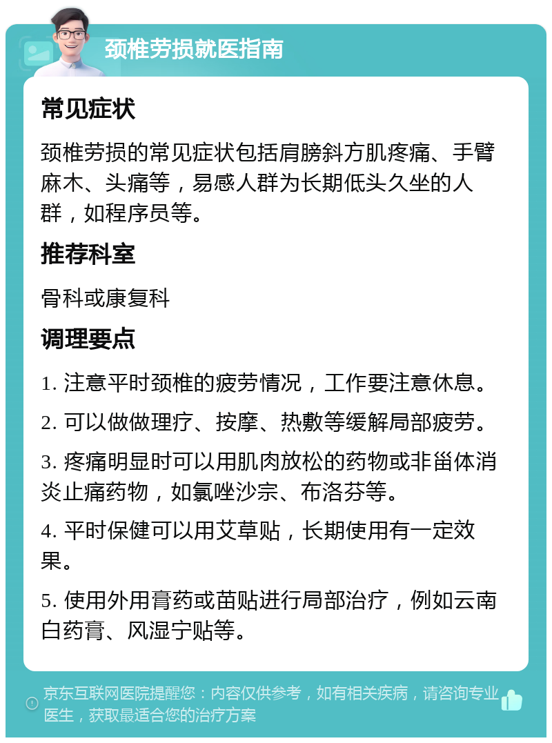 颈椎劳损就医指南 常见症状 颈椎劳损的常见症状包括肩膀斜方肌疼痛、手臂麻木、头痛等，易感人群为长期低头久坐的人群，如程序员等。 推荐科室 骨科或康复科 调理要点 1. 注意平时颈椎的疲劳情况，工作要注意休息。 2. 可以做做理疗、按摩、热敷等缓解局部疲劳。 3. 疼痛明显时可以用肌肉放松的药物或非甾体消炎止痛药物，如氯唑沙宗、布洛芬等。 4. 平时保健可以用艾草贴，长期使用有一定效果。 5. 使用外用膏药或苗贴进行局部治疗，例如云南白药膏、风湿宁贴等。