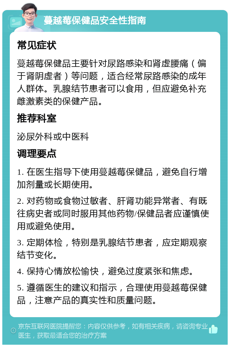 蔓越莓保健品安全性指南 常见症状 蔓越莓保健品主要针对尿路感染和肾虚腰痛（偏于肾阴虚者）等问题，适合经常尿路感染的成年人群体。乳腺结节患者可以食用，但应避免补充雌激素类的保健产品。 推荐科室 泌尿外科或中医科 调理要点 1. 在医生指导下使用蔓越莓保健品，避免自行增加剂量或长期使用。 2. 对药物或食物过敏者、肝肾功能异常者、有既往病史者或同时服用其他药物/保健品者应谨慎使用或避免使用。 3. 定期体检，特别是乳腺结节患者，应定期观察结节变化。 4. 保持心情放松愉快，避免过度紧张和焦虑。 5. 遵循医生的建议和指示，合理使用蔓越莓保健品，注意产品的真实性和质量问题。