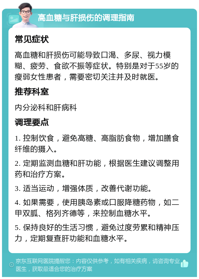 高血糖与肝损伤的调理指南 常见症状 高血糖和肝损伤可能导致口渴、多尿、视力模糊、疲劳、食欲不振等症状。特别是对于55岁的瘦弱女性患者，需要密切关注并及时就医。 推荐科室 内分泌科和肝病科 调理要点 1. 控制饮食，避免高糖、高脂肪食物，增加膳食纤维的摄入。 2. 定期监测血糖和肝功能，根据医生建议调整用药和治疗方案。 3. 适当运动，增强体质，改善代谢功能。 4. 如果需要，使用胰岛素或口服降糖药物，如二甲双胍、格列齐德等，来控制血糖水平。 5. 保持良好的生活习惯，避免过度劳累和精神压力，定期复查肝功能和血糖水平。