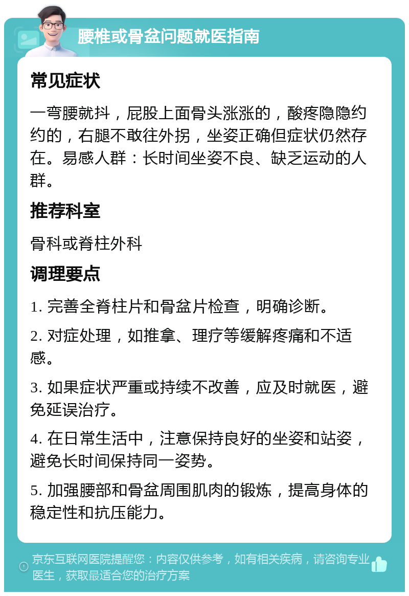 腰椎或骨盆问题就医指南 常见症状 一弯腰就抖，屁股上面骨头涨涨的，酸疼隐隐约约的，右腿不敢往外拐，坐姿正确但症状仍然存在。易感人群：长时间坐姿不良、缺乏运动的人群。 推荐科室 骨科或脊柱外科 调理要点 1. 完善全脊柱片和骨盆片检查，明确诊断。 2. 对症处理，如推拿、理疗等缓解疼痛和不适感。 3. 如果症状严重或持续不改善，应及时就医，避免延误治疗。 4. 在日常生活中，注意保持良好的坐姿和站姿，避免长时间保持同一姿势。 5. 加强腰部和骨盆周围肌肉的锻炼，提高身体的稳定性和抗压能力。