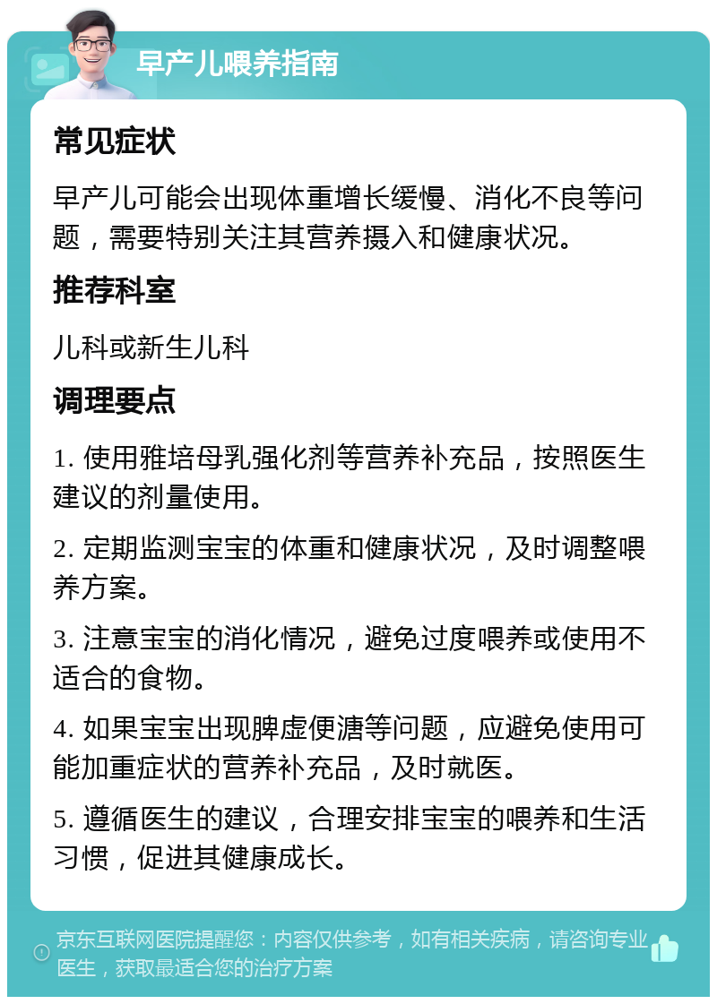 早产儿喂养指南 常见症状 早产儿可能会出现体重增长缓慢、消化不良等问题，需要特别关注其营养摄入和健康状况。 推荐科室 儿科或新生儿科 调理要点 1. 使用雅培母乳强化剂等营养补充品，按照医生建议的剂量使用。 2. 定期监测宝宝的体重和健康状况，及时调整喂养方案。 3. 注意宝宝的消化情况，避免过度喂养或使用不适合的食物。 4. 如果宝宝出现脾虚便溏等问题，应避免使用可能加重症状的营养补充品，及时就医。 5. 遵循医生的建议，合理安排宝宝的喂养和生活习惯，促进其健康成长。