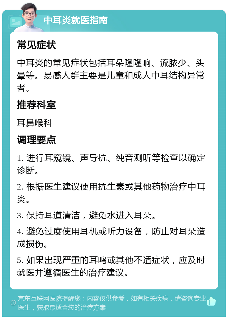 中耳炎就医指南 常见症状 中耳炎的常见症状包括耳朵隆隆响、流脓少、头晕等。易感人群主要是儿童和成人中耳结构异常者。 推荐科室 耳鼻喉科 调理要点 1. 进行耳窥镜、声导抗、纯音测听等检查以确定诊断。 2. 根据医生建议使用抗生素或其他药物治疗中耳炎。 3. 保持耳道清洁，避免水进入耳朵。 4. 避免过度使用耳机或听力设备，防止对耳朵造成损伤。 5. 如果出现严重的耳鸣或其他不适症状，应及时就医并遵循医生的治疗建议。