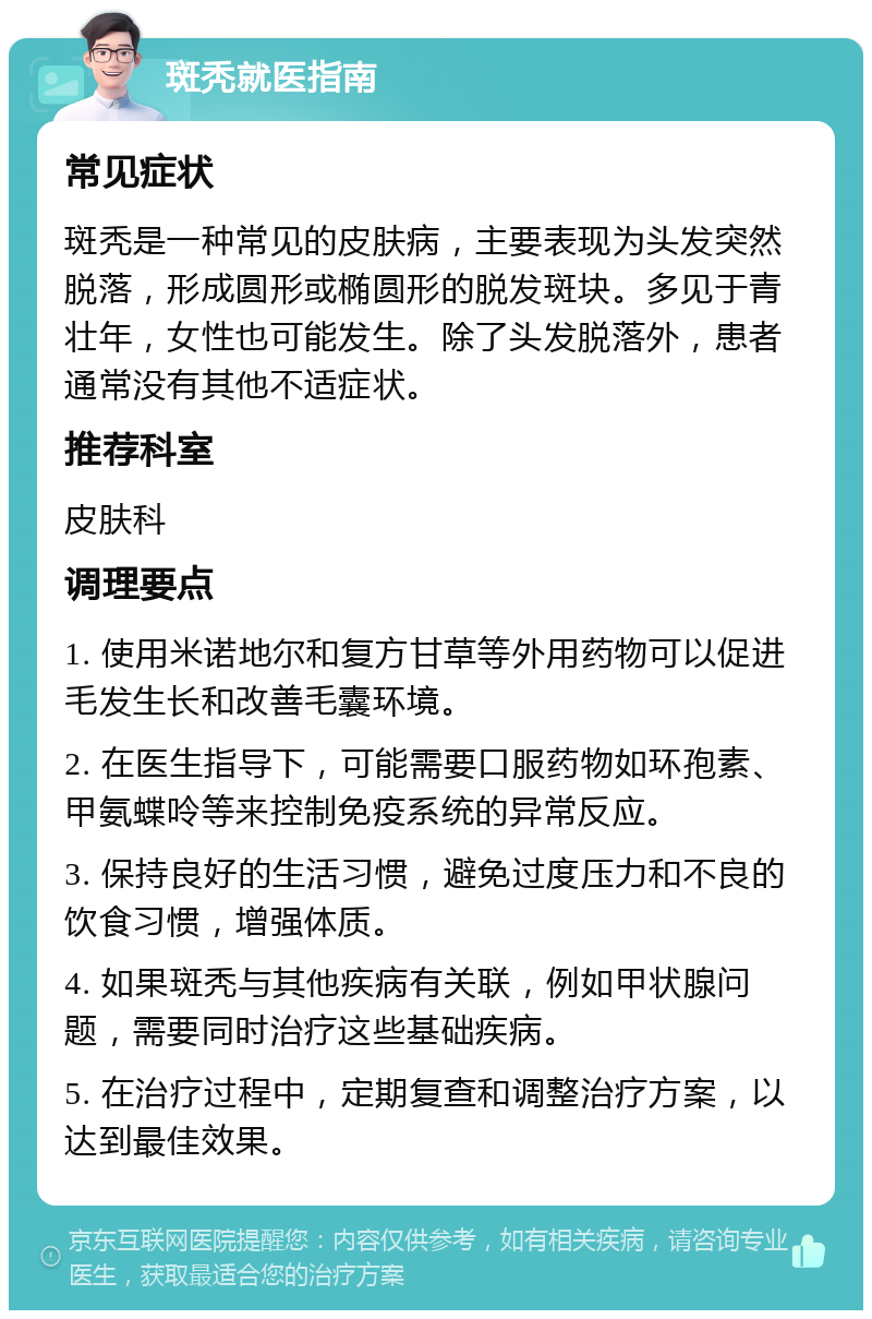 斑秃就医指南 常见症状 斑秃是一种常见的皮肤病，主要表现为头发突然脱落，形成圆形或椭圆形的脱发斑块。多见于青壮年，女性也可能发生。除了头发脱落外，患者通常没有其他不适症状。 推荐科室 皮肤科 调理要点 1. 使用米诺地尔和复方甘草等外用药物可以促进毛发生长和改善毛囊环境。 2. 在医生指导下，可能需要口服药物如环孢素、甲氨蝶呤等来控制免疫系统的异常反应。 3. 保持良好的生活习惯，避免过度压力和不良的饮食习惯，增强体质。 4. 如果斑秃与其他疾病有关联，例如甲状腺问题，需要同时治疗这些基础疾病。 5. 在治疗过程中，定期复查和调整治疗方案，以达到最佳效果。