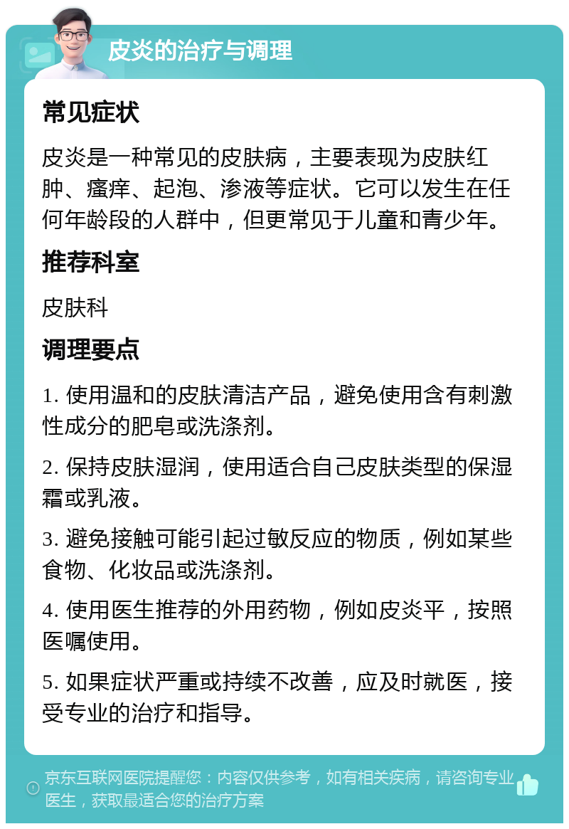 皮炎的治疗与调理 常见症状 皮炎是一种常见的皮肤病，主要表现为皮肤红肿、瘙痒、起泡、渗液等症状。它可以发生在任何年龄段的人群中，但更常见于儿童和青少年。 推荐科室 皮肤科 调理要点 1. 使用温和的皮肤清洁产品，避免使用含有刺激性成分的肥皂或洗涤剂。 2. 保持皮肤湿润，使用适合自己皮肤类型的保湿霜或乳液。 3. 避免接触可能引起过敏反应的物质，例如某些食物、化妆品或洗涤剂。 4. 使用医生推荐的外用药物，例如皮炎平，按照医嘱使用。 5. 如果症状严重或持续不改善，应及时就医，接受专业的治疗和指导。