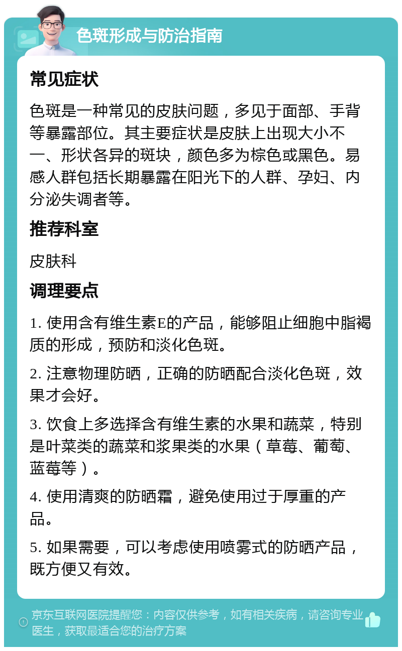 色斑形成与防治指南 常见症状 色斑是一种常见的皮肤问题，多见于面部、手背等暴露部位。其主要症状是皮肤上出现大小不一、形状各异的斑块，颜色多为棕色或黑色。易感人群包括长期暴露在阳光下的人群、孕妇、内分泌失调者等。 推荐科室 皮肤科 调理要点 1. 使用含有维生素E的产品，能够阻止细胞中脂褐质的形成，预防和淡化色斑。 2. 注意物理防晒，正确的防晒配合淡化色斑，效果才会好。 3. 饮食上多选择含有维生素的水果和蔬菜，特别是叶菜类的蔬菜和浆果类的水果（草莓、葡萄、蓝莓等）。 4. 使用清爽的防晒霜，避免使用过于厚重的产品。 5. 如果需要，可以考虑使用喷雾式的防晒产品，既方便又有效。