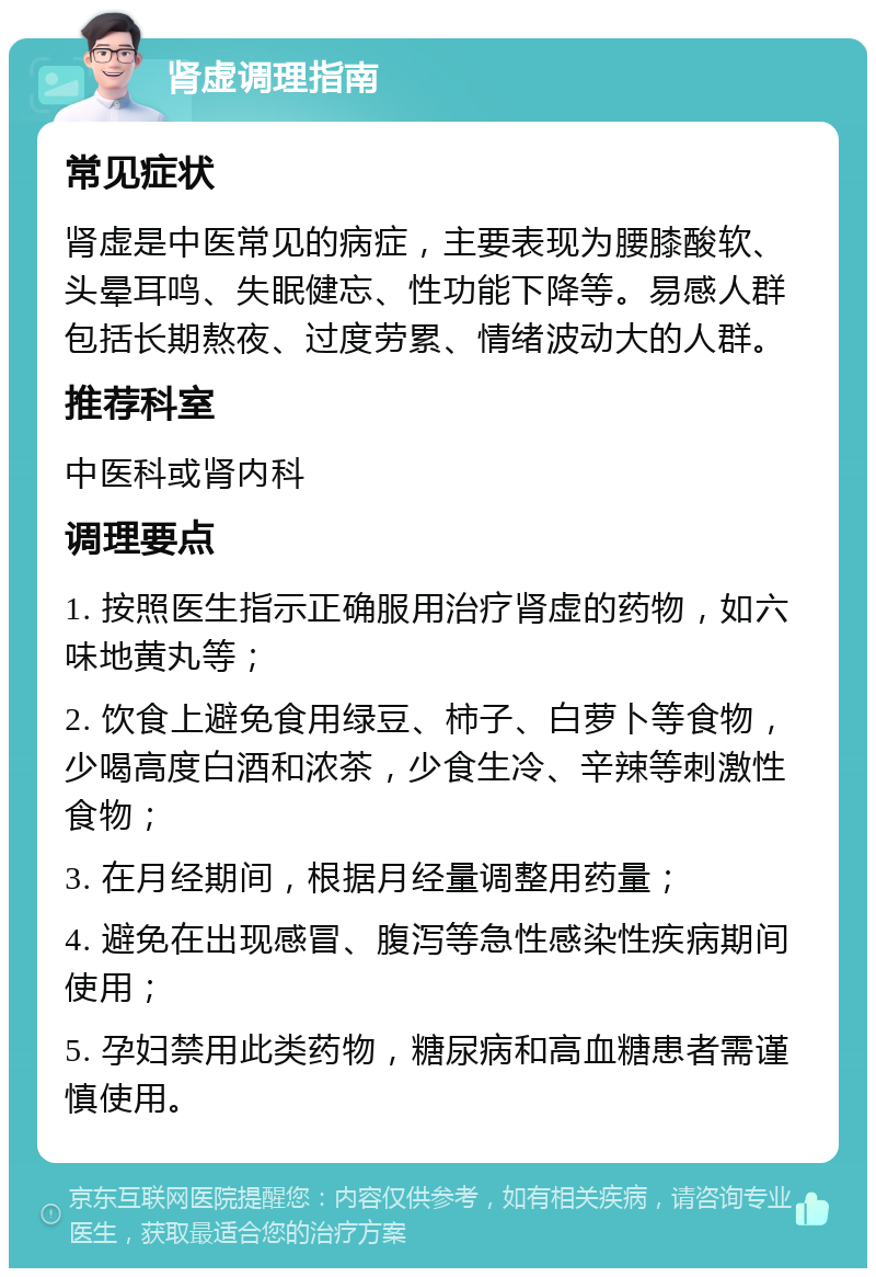 肾虚调理指南 常见症状 肾虚是中医常见的病症，主要表现为腰膝酸软、头晕耳鸣、失眠健忘、性功能下降等。易感人群包括长期熬夜、过度劳累、情绪波动大的人群。 推荐科室 中医科或肾内科 调理要点 1. 按照医生指示正确服用治疗肾虚的药物，如六味地黄丸等； 2. 饮食上避免食用绿豆、柿子、白萝卜等食物，少喝高度白酒和浓茶，少食生冷、辛辣等刺激性食物； 3. 在月经期间，根据月经量调整用药量； 4. 避免在出现感冒、腹泻等急性感染性疾病期间使用； 5. 孕妇禁用此类药物，糖尿病和高血糖患者需谨慎使用。