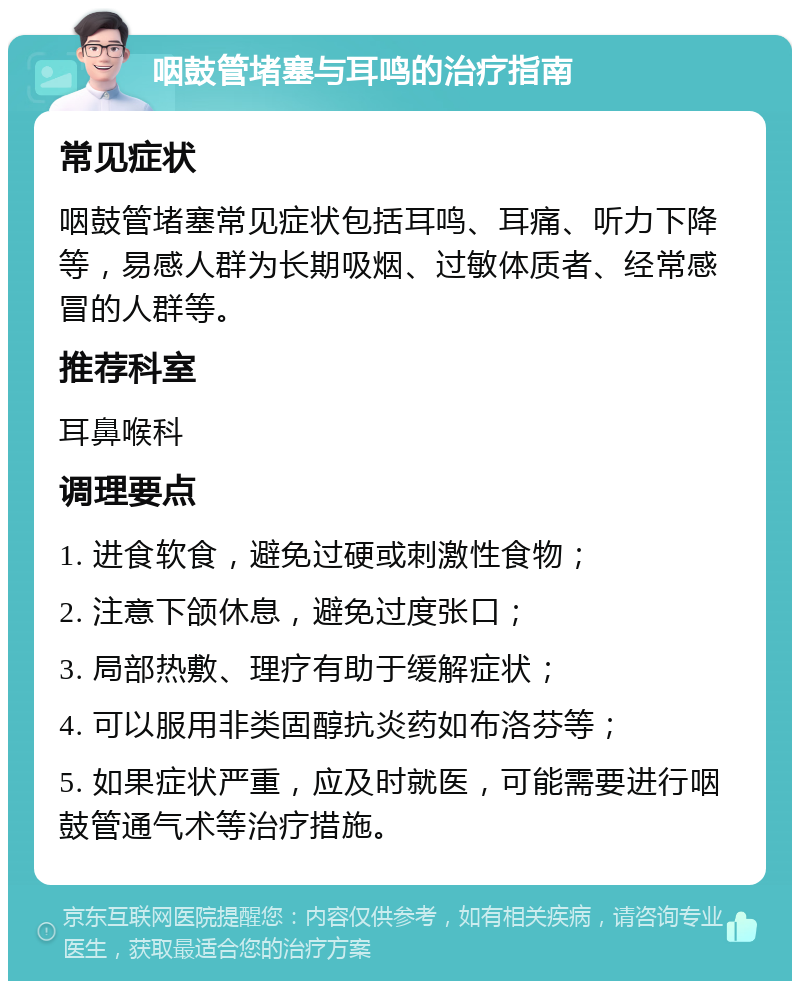 咽鼓管堵塞与耳鸣的治疗指南 常见症状 咽鼓管堵塞常见症状包括耳鸣、耳痛、听力下降等，易感人群为长期吸烟、过敏体质者、经常感冒的人群等。 推荐科室 耳鼻喉科 调理要点 1. 进食软食，避免过硬或刺激性食物； 2. 注意下颌休息，避免过度张口； 3. 局部热敷、理疗有助于缓解症状； 4. 可以服用非类固醇抗炎药如布洛芬等； 5. 如果症状严重，应及时就医，可能需要进行咽鼓管通气术等治疗措施。