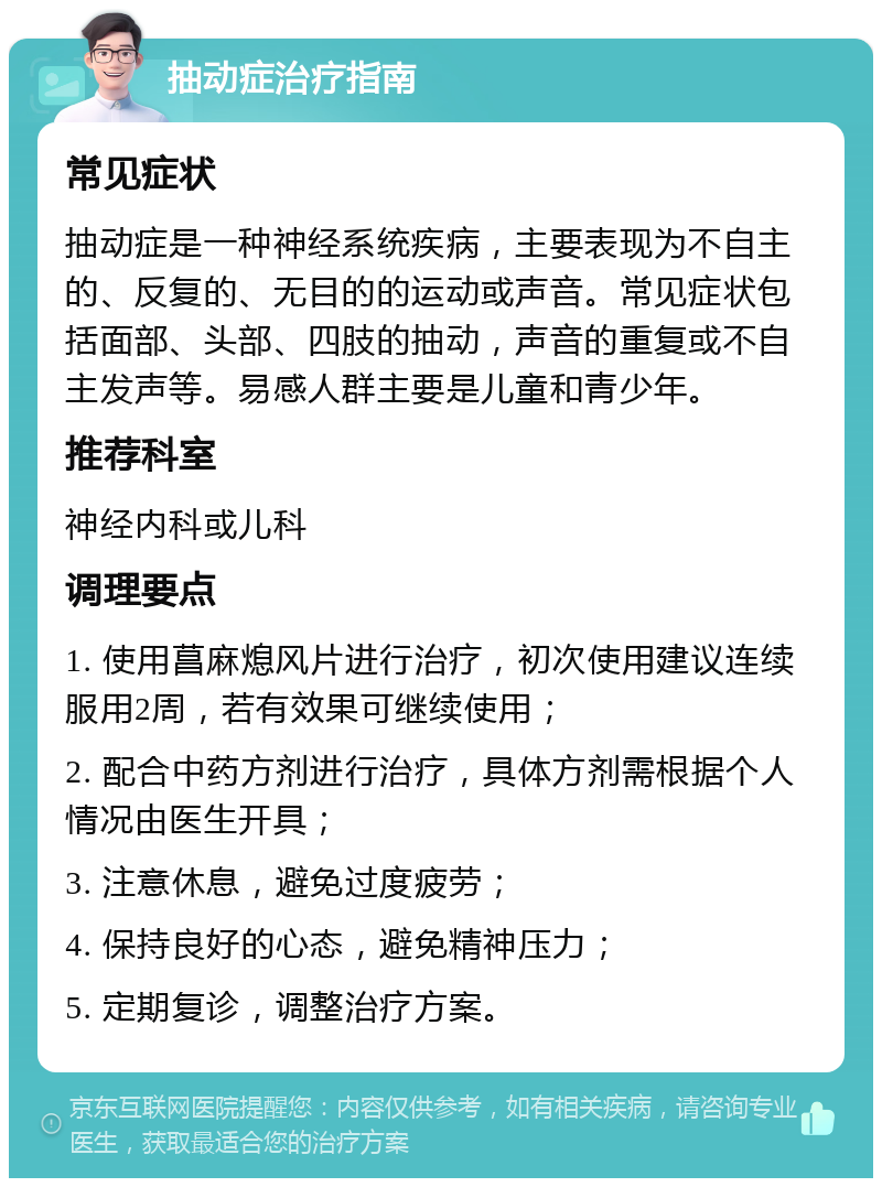 抽动症治疗指南 常见症状 抽动症是一种神经系统疾病，主要表现为不自主的、反复的、无目的的运动或声音。常见症状包括面部、头部、四肢的抽动，声音的重复或不自主发声等。易感人群主要是儿童和青少年。 推荐科室 神经内科或儿科 调理要点 1. 使用菖麻熄风片进行治疗，初次使用建议连续服用2周，若有效果可继续使用； 2. 配合中药方剂进行治疗，具体方剂需根据个人情况由医生开具； 3. 注意休息，避免过度疲劳； 4. 保持良好的心态，避免精神压力； 5. 定期复诊，调整治疗方案。