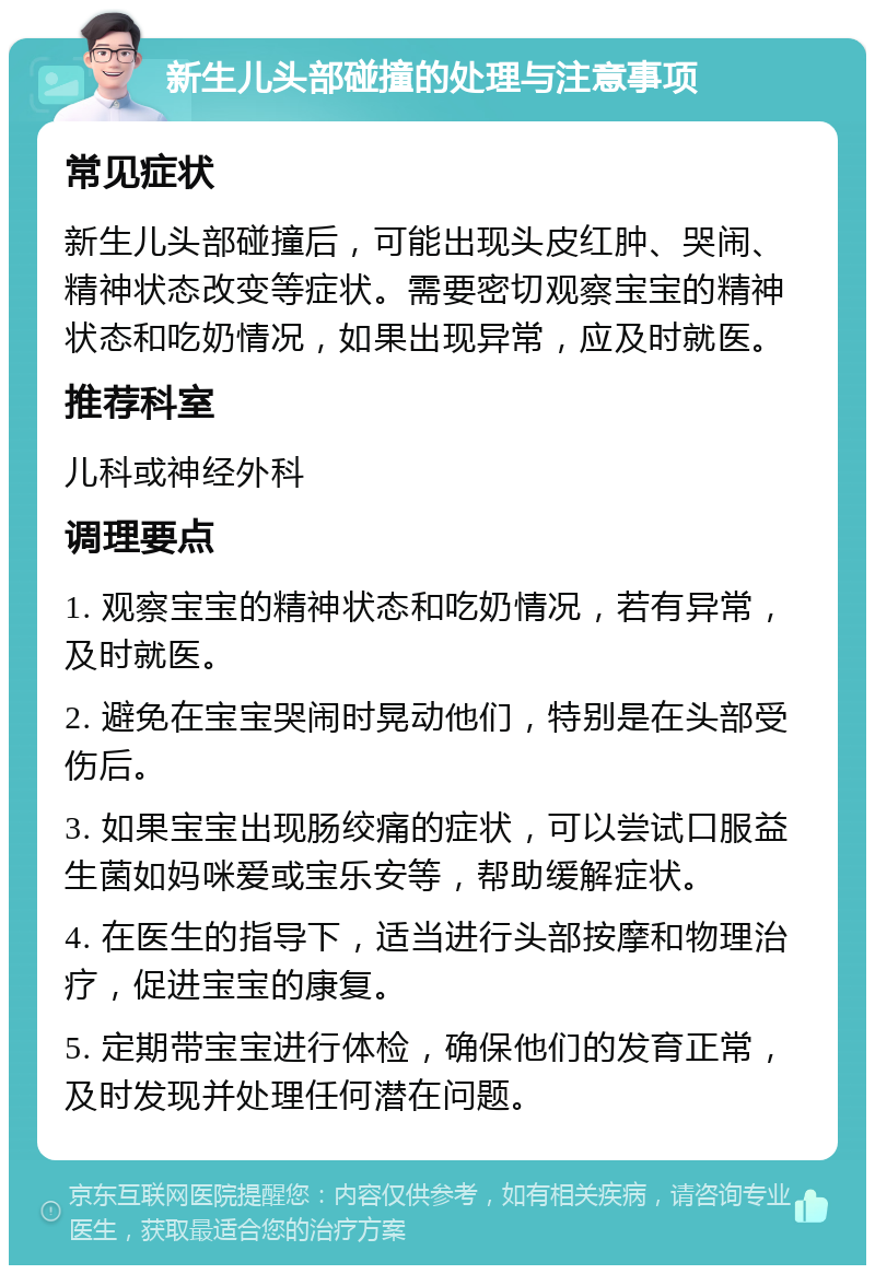 新生儿头部碰撞的处理与注意事项 常见症状 新生儿头部碰撞后，可能出现头皮红肿、哭闹、精神状态改变等症状。需要密切观察宝宝的精神状态和吃奶情况，如果出现异常，应及时就医。 推荐科室 儿科或神经外科 调理要点 1. 观察宝宝的精神状态和吃奶情况，若有异常，及时就医。 2. 避免在宝宝哭闹时晃动他们，特别是在头部受伤后。 3. 如果宝宝出现肠绞痛的症状，可以尝试口服益生菌如妈咪爱或宝乐安等，帮助缓解症状。 4. 在医生的指导下，适当进行头部按摩和物理治疗，促进宝宝的康复。 5. 定期带宝宝进行体检，确保他们的发育正常，及时发现并处理任何潜在问题。