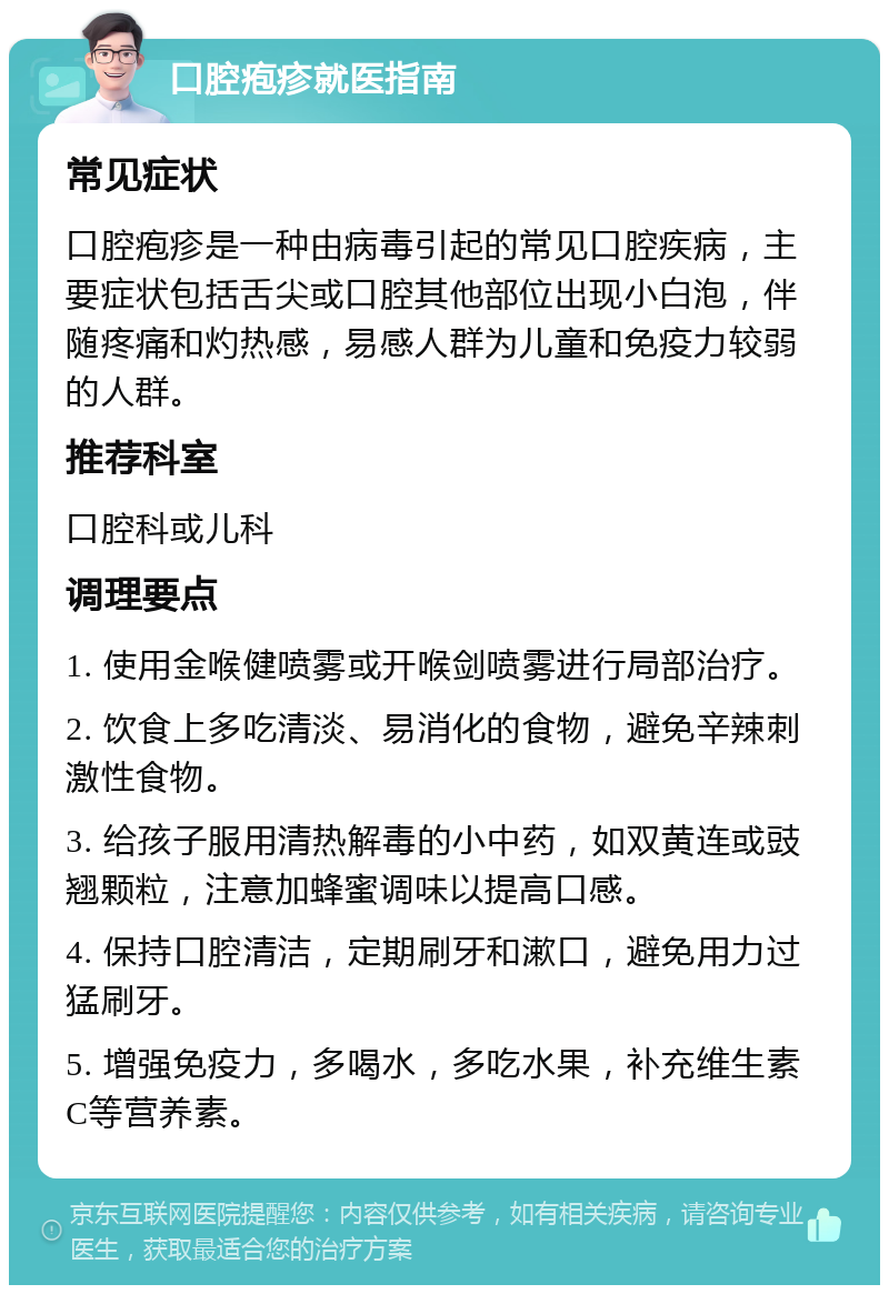 口腔疱疹就医指南 常见症状 口腔疱疹是一种由病毒引起的常见口腔疾病，主要症状包括舌尖或口腔其他部位出现小白泡，伴随疼痛和灼热感，易感人群为儿童和免疫力较弱的人群。 推荐科室 口腔科或儿科 调理要点 1. 使用金喉健喷雾或开喉剑喷雾进行局部治疗。 2. 饮食上多吃清淡、易消化的食物，避免辛辣刺激性食物。 3. 给孩子服用清热解毒的小中药，如双黄连或豉翘颗粒，注意加蜂蜜调味以提高口感。 4. 保持口腔清洁，定期刷牙和漱口，避免用力过猛刷牙。 5. 增强免疫力，多喝水，多吃水果，补充维生素C等营养素。