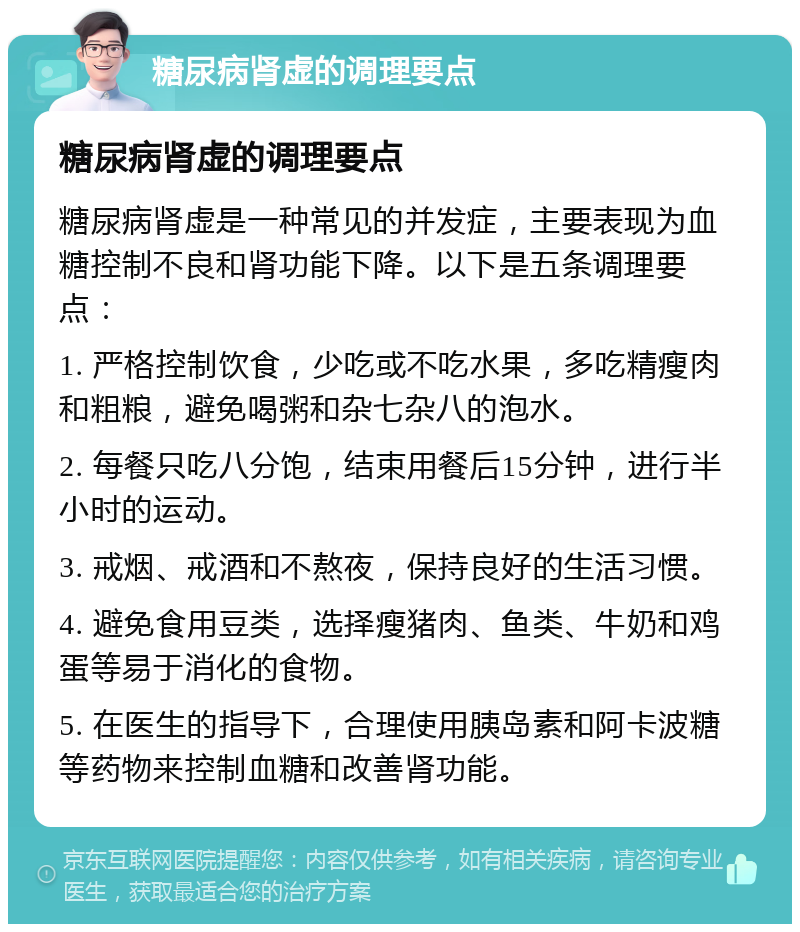 糖尿病肾虚的调理要点 糖尿病肾虚的调理要点 糖尿病肾虚是一种常见的并发症，主要表现为血糖控制不良和肾功能下降。以下是五条调理要点： 1. 严格控制饮食，少吃或不吃水果，多吃精瘦肉和粗粮，避免喝粥和杂七杂八的泡水。 2. 每餐只吃八分饱，结束用餐后15分钟，进行半小时的运动。 3. 戒烟、戒酒和不熬夜，保持良好的生活习惯。 4. 避免食用豆类，选择瘦猪肉、鱼类、牛奶和鸡蛋等易于消化的食物。 5. 在医生的指导下，合理使用胰岛素和阿卡波糖等药物来控制血糖和改善肾功能。