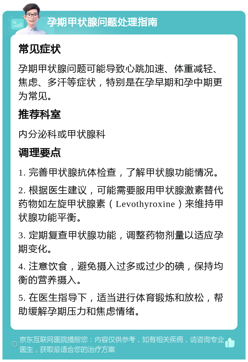 孕期甲状腺问题处理指南 常见症状 孕期甲状腺问题可能导致心跳加速、体重减轻、焦虑、多汗等症状，特别是在孕早期和孕中期更为常见。 推荐科室 内分泌科或甲状腺科 调理要点 1. 完善甲状腺抗体检查，了解甲状腺功能情况。 2. 根据医生建议，可能需要服用甲状腺激素替代药物如左旋甲状腺素（Levothyroxine）来维持甲状腺功能平衡。 3. 定期复查甲状腺功能，调整药物剂量以适应孕期变化。 4. 注意饮食，避免摄入过多或过少的碘，保持均衡的营养摄入。 5. 在医生指导下，适当进行体育锻炼和放松，帮助缓解孕期压力和焦虑情绪。