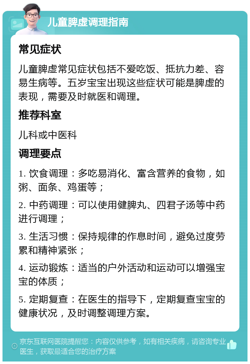 儿童脾虚调理指南 常见症状 儿童脾虚常见症状包括不爱吃饭、抵抗力差、容易生病等。五岁宝宝出现这些症状可能是脾虚的表现，需要及时就医和调理。 推荐科室 儿科或中医科 调理要点 1. 饮食调理：多吃易消化、富含营养的食物，如粥、面条、鸡蛋等； 2. 中药调理：可以使用健脾丸、四君子汤等中药进行调理； 3. 生活习惯：保持规律的作息时间，避免过度劳累和精神紧张； 4. 运动锻炼：适当的户外活动和运动可以增强宝宝的体质； 5. 定期复查：在医生的指导下，定期复查宝宝的健康状况，及时调整调理方案。