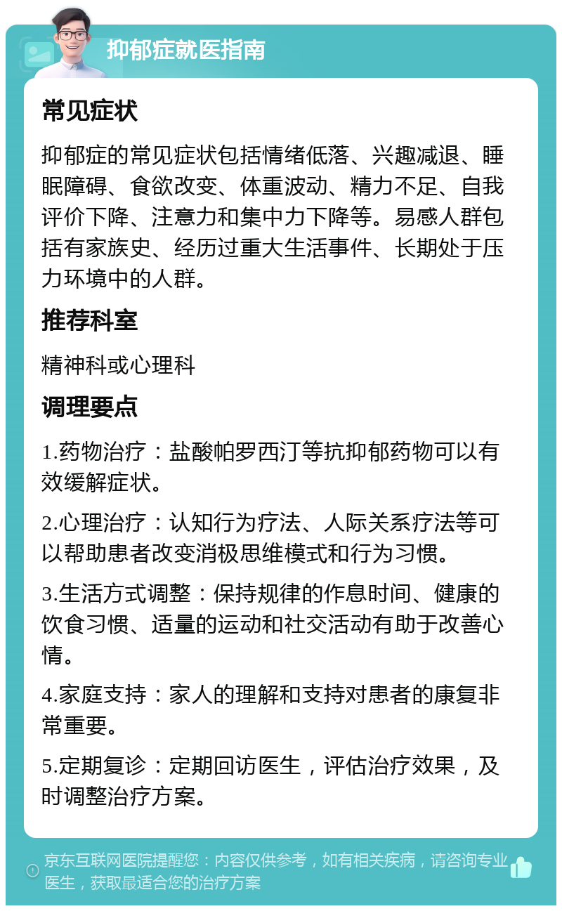 抑郁症就医指南 常见症状 抑郁症的常见症状包括情绪低落、兴趣减退、睡眠障碍、食欲改变、体重波动、精力不足、自我评价下降、注意力和集中力下降等。易感人群包括有家族史、经历过重大生活事件、长期处于压力环境中的人群。 推荐科室 精神科或心理科 调理要点 1.药物治疗：盐酸帕罗西汀等抗抑郁药物可以有效缓解症状。 2.心理治疗：认知行为疗法、人际关系疗法等可以帮助患者改变消极思维模式和行为习惯。 3.生活方式调整：保持规律的作息时间、健康的饮食习惯、适量的运动和社交活动有助于改善心情。 4.家庭支持：家人的理解和支持对患者的康复非常重要。 5.定期复诊：定期回访医生，评估治疗效果，及时调整治疗方案。