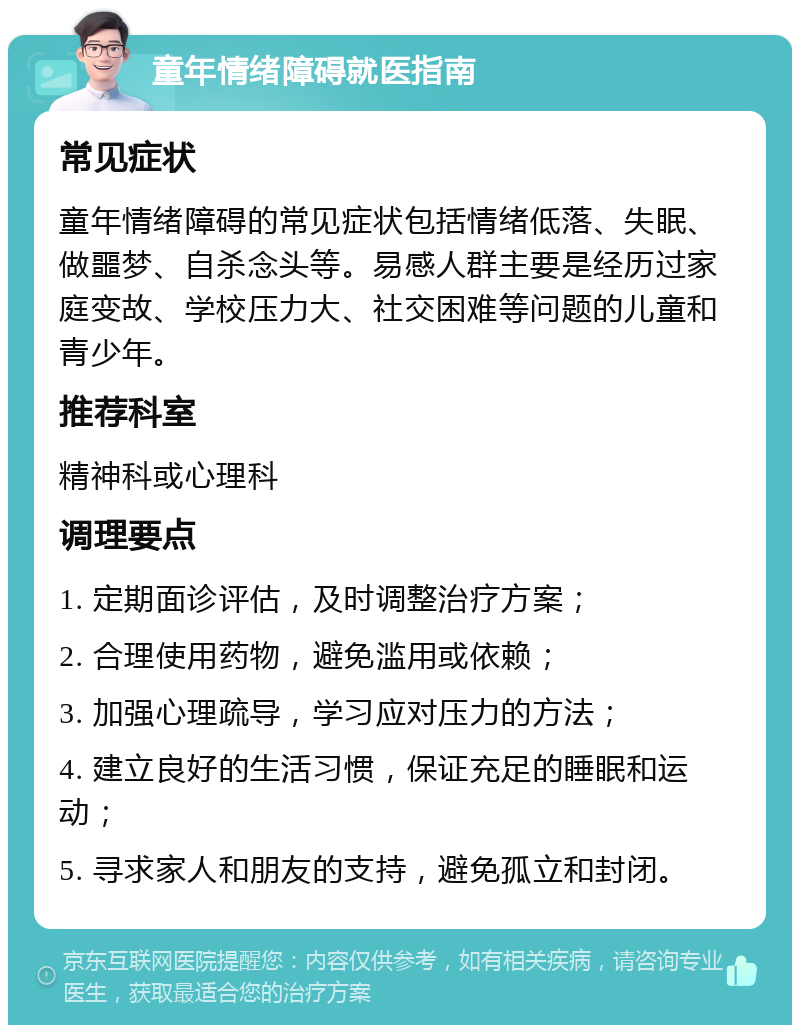 童年情绪障碍就医指南 常见症状 童年情绪障碍的常见症状包括情绪低落、失眠、做噩梦、自杀念头等。易感人群主要是经历过家庭变故、学校压力大、社交困难等问题的儿童和青少年。 推荐科室 精神科或心理科 调理要点 1. 定期面诊评估，及时调整治疗方案； 2. 合理使用药物，避免滥用或依赖； 3. 加强心理疏导，学习应对压力的方法； 4. 建立良好的生活习惯，保证充足的睡眠和运动； 5. 寻求家人和朋友的支持，避免孤立和封闭。