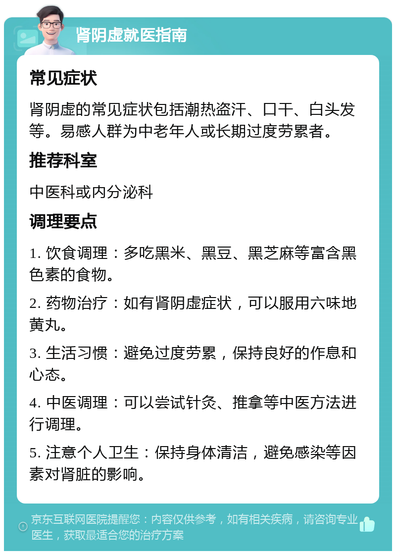 肾阴虚就医指南 常见症状 肾阴虚的常见症状包括潮热盗汗、口干、白头发等。易感人群为中老年人或长期过度劳累者。 推荐科室 中医科或内分泌科 调理要点 1. 饮食调理：多吃黑米、黑豆、黑芝麻等富含黑色素的食物。 2. 药物治疗：如有肾阴虚症状，可以服用六味地黄丸。 3. 生活习惯：避免过度劳累，保持良好的作息和心态。 4. 中医调理：可以尝试针灸、推拿等中医方法进行调理。 5. 注意个人卫生：保持身体清洁，避免感染等因素对肾脏的影响。