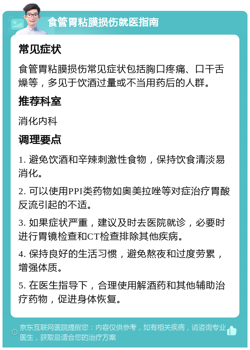 食管胃粘膜损伤就医指南 常见症状 食管胃粘膜损伤常见症状包括胸口疼痛、口干舌燥等，多见于饮酒过量或不当用药后的人群。 推荐科室 消化内科 调理要点 1. 避免饮酒和辛辣刺激性食物，保持饮食清淡易消化。 2. 可以使用PPI类药物如奥美拉唑等对症治疗胃酸反流引起的不适。 3. 如果症状严重，建议及时去医院就诊，必要时进行胃镜检查和CT检查排除其他疾病。 4. 保持良好的生活习惯，避免熬夜和过度劳累，增强体质。 5. 在医生指导下，合理使用解酒药和其他辅助治疗药物，促进身体恢复。