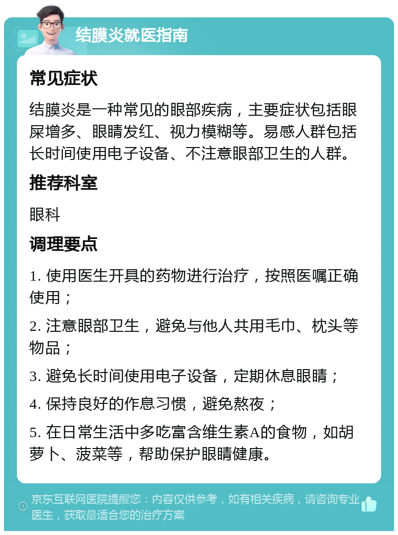 结膜炎就医指南 常见症状 结膜炎是一种常见的眼部疾病，主要症状包括眼屎增多、眼睛发红、视力模糊等。易感人群包括长时间使用电子设备、不注意眼部卫生的人群。 推荐科室 眼科 调理要点 1. 使用医生开具的药物进行治疗，按照医嘱正确使用； 2. 注意眼部卫生，避免与他人共用毛巾、枕头等物品； 3. 避免长时间使用电子设备，定期休息眼睛； 4. 保持良好的作息习惯，避免熬夜； 5. 在日常生活中多吃富含维生素A的食物，如胡萝卜、菠菜等，帮助保护眼睛健康。