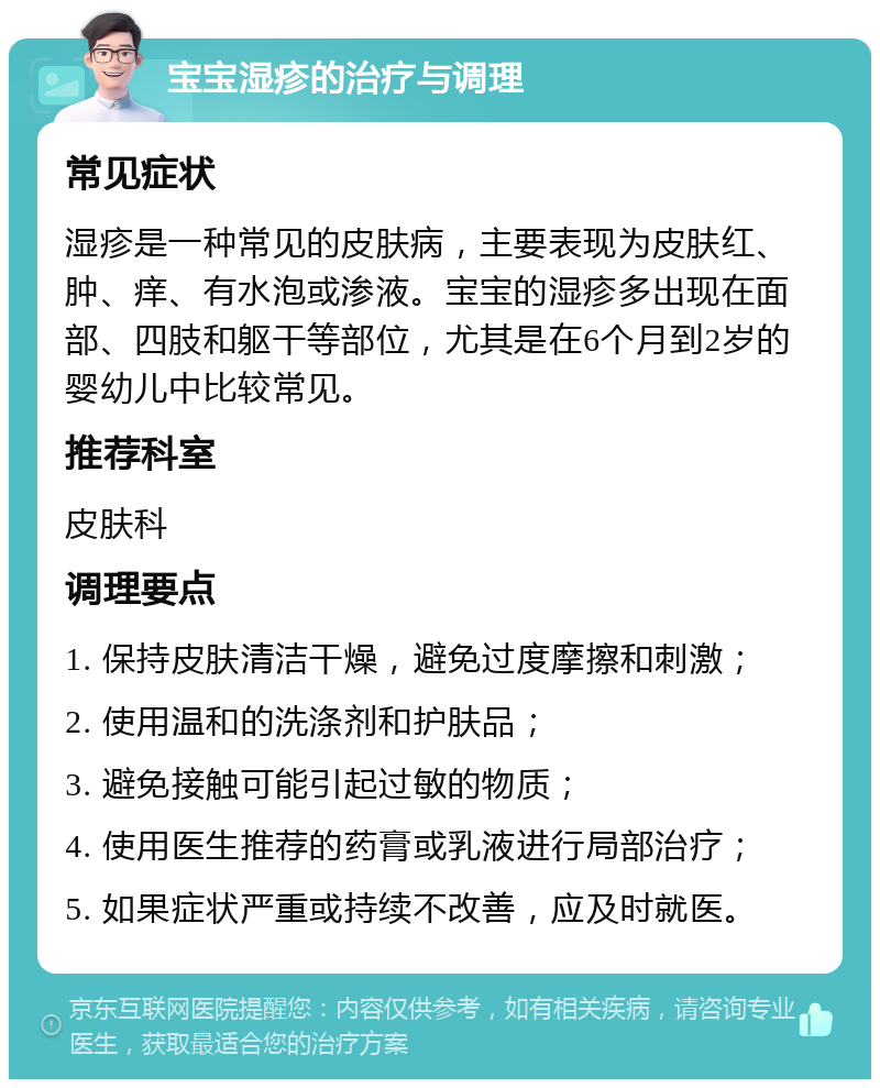 宝宝湿疹的治疗与调理 常见症状 湿疹是一种常见的皮肤病，主要表现为皮肤红、肿、痒、有水泡或渗液。宝宝的湿疹多出现在面部、四肢和躯干等部位，尤其是在6个月到2岁的婴幼儿中比较常见。 推荐科室 皮肤科 调理要点 1. 保持皮肤清洁干燥，避免过度摩擦和刺激； 2. 使用温和的洗涤剂和护肤品； 3. 避免接触可能引起过敏的物质； 4. 使用医生推荐的药膏或乳液进行局部治疗； 5. 如果症状严重或持续不改善，应及时就医。