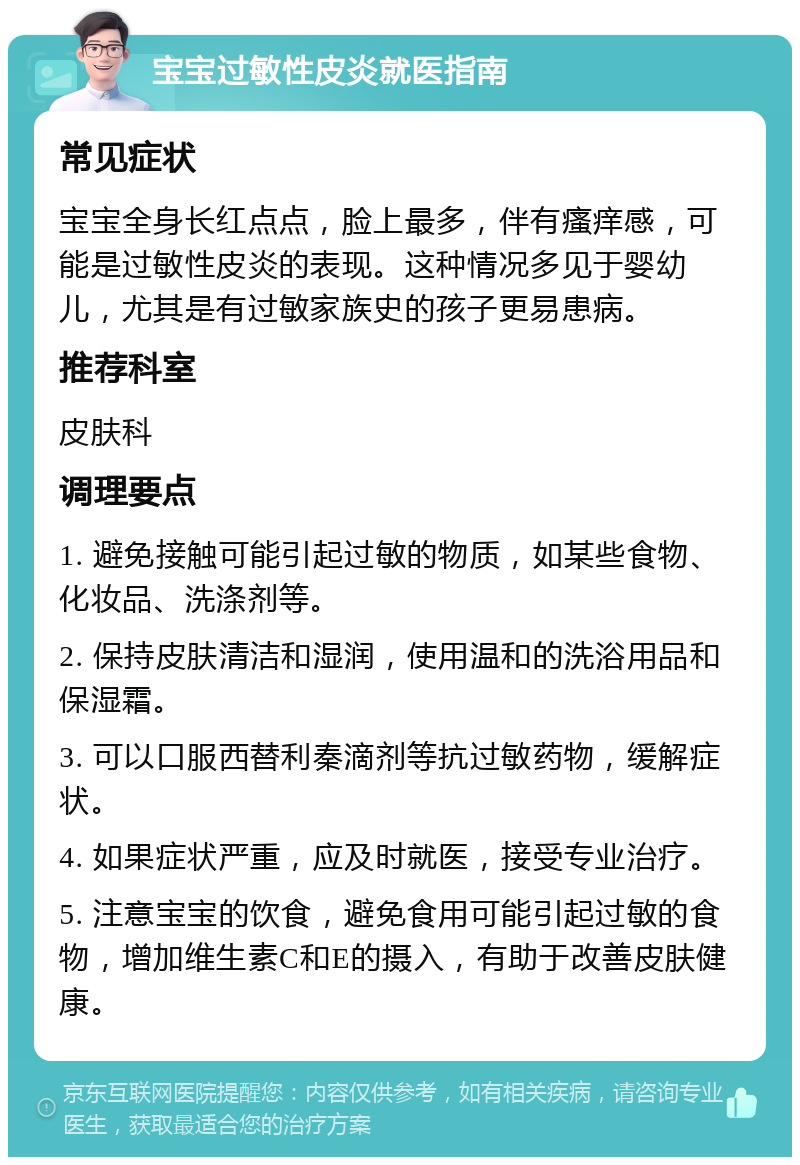 宝宝过敏性皮炎就医指南 常见症状 宝宝全身长红点点，脸上最多，伴有瘙痒感，可能是过敏性皮炎的表现。这种情况多见于婴幼儿，尤其是有过敏家族史的孩子更易患病。 推荐科室 皮肤科 调理要点 1. 避免接触可能引起过敏的物质，如某些食物、化妆品、洗涤剂等。 2. 保持皮肤清洁和湿润，使用温和的洗浴用品和保湿霜。 3. 可以口服西替利秦滴剂等抗过敏药物，缓解症状。 4. 如果症状严重，应及时就医，接受专业治疗。 5. 注意宝宝的饮食，避免食用可能引起过敏的食物，增加维生素C和E的摄入，有助于改善皮肤健康。