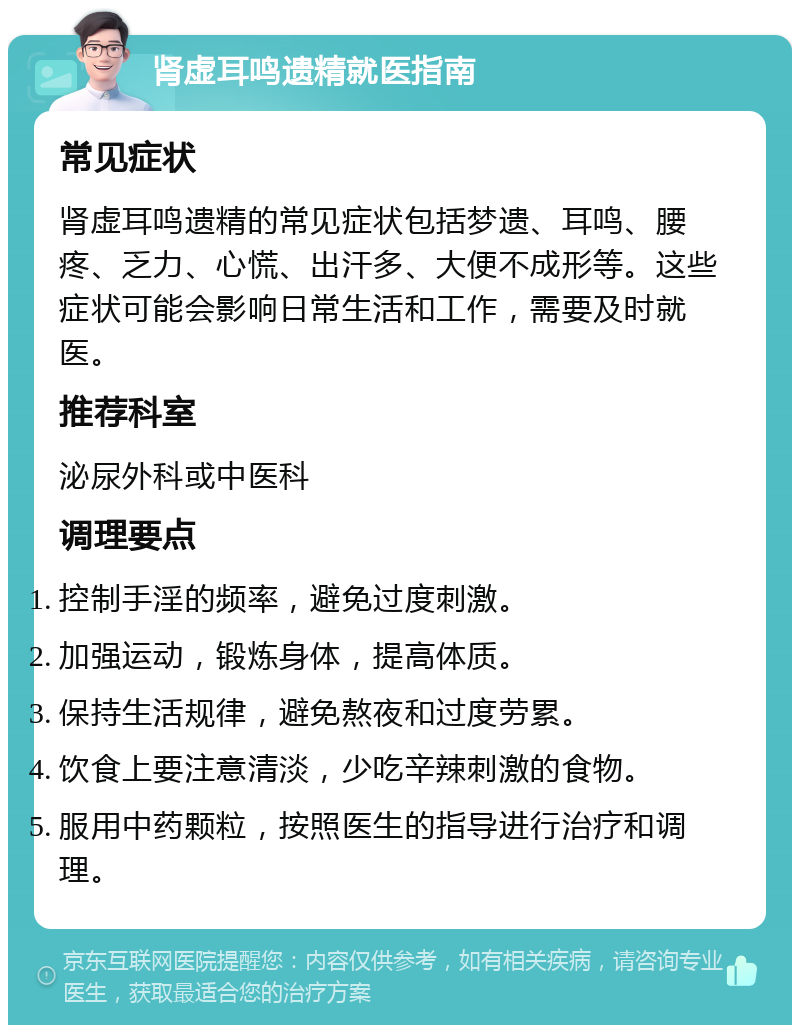 肾虚耳鸣遗精就医指南 常见症状 肾虚耳鸣遗精的常见症状包括梦遗、耳鸣、腰疼、乏力、心慌、出汗多、大便不成形等。这些症状可能会影响日常生活和工作，需要及时就医。 推荐科室 泌尿外科或中医科 调理要点 控制手淫的频率，避免过度刺激。 加强运动，锻炼身体，提高体质。 保持生活规律，避免熬夜和过度劳累。 饮食上要注意清淡，少吃辛辣刺激的食物。 服用中药颗粒，按照医生的指导进行治疗和调理。