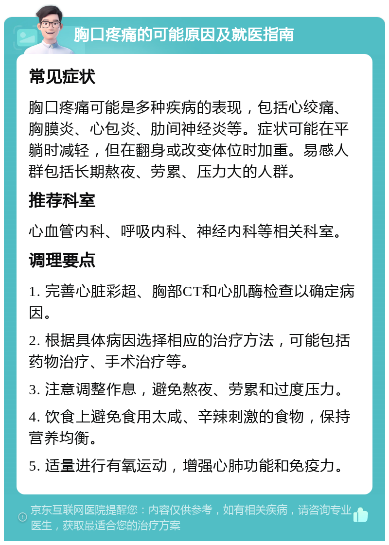 胸口疼痛的可能原因及就医指南 常见症状 胸口疼痛可能是多种疾病的表现，包括心绞痛、胸膜炎、心包炎、肋间神经炎等。症状可能在平躺时减轻，但在翻身或改变体位时加重。易感人群包括长期熬夜、劳累、压力大的人群。 推荐科室 心血管内科、呼吸内科、神经内科等相关科室。 调理要点 1. 完善心脏彩超、胸部CT和心肌酶检查以确定病因。 2. 根据具体病因选择相应的治疗方法，可能包括药物治疗、手术治疗等。 3. 注意调整作息，避免熬夜、劳累和过度压力。 4. 饮食上避免食用太咸、辛辣刺激的食物，保持营养均衡。 5. 适量进行有氧运动，增强心肺功能和免疫力。