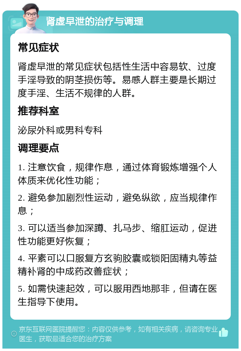 肾虚早泄的治疗与调理 常见症状 肾虚早泄的常见症状包括性生活中容易软、过度手淫导致的阴茎损伤等。易感人群主要是长期过度手淫、生活不规律的人群。 推荐科室 泌尿外科或男科专科 调理要点 1. 注意饮食，规律作息，通过体育锻炼增强个人体质来优化性功能； 2. 避免参加剧烈性运动，避免纵欲，应当规律作息； 3. 可以适当参加深蹲、扎马步、缩肛运动，促进性功能更好恢复； 4. 平素可以口服复方玄驹胶囊或锁阳固精丸等益精补肾的中成药改善症状； 5. 如需快速起效，可以服用西地那非，但请在医生指导下使用。