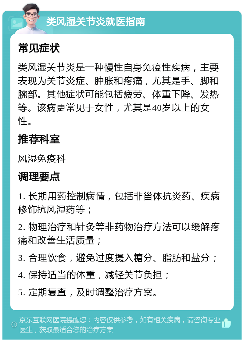 类风湿关节炎就医指南 常见症状 类风湿关节炎是一种慢性自身免疫性疾病，主要表现为关节炎症、肿胀和疼痛，尤其是手、脚和腕部。其他症状可能包括疲劳、体重下降、发热等。该病更常见于女性，尤其是40岁以上的女性。 推荐科室 风湿免疫科 调理要点 1. 长期用药控制病情，包括非甾体抗炎药、疾病修饰抗风湿药等； 2. 物理治疗和针灸等非药物治疗方法可以缓解疼痛和改善生活质量； 3. 合理饮食，避免过度摄入糖分、脂肪和盐分； 4. 保持适当的体重，减轻关节负担； 5. 定期复查，及时调整治疗方案。