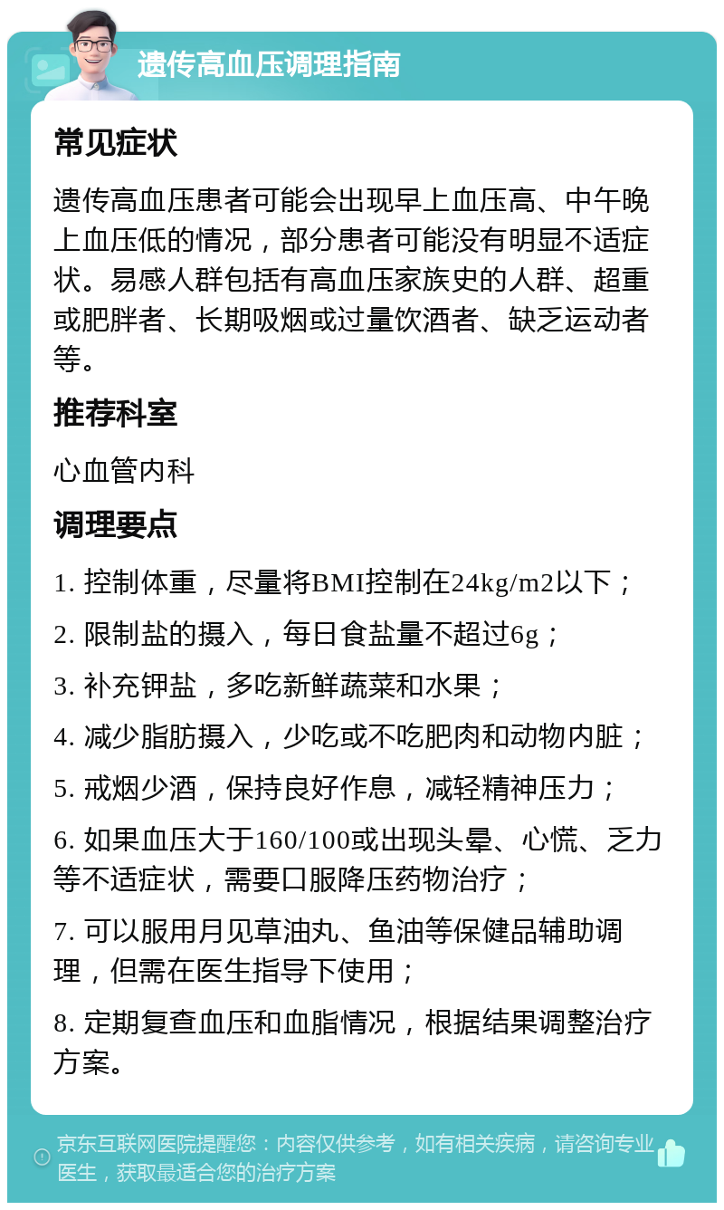 遗传高血压调理指南 常见症状 遗传高血压患者可能会出现早上血压高、中午晚上血压低的情况，部分患者可能没有明显不适症状。易感人群包括有高血压家族史的人群、超重或肥胖者、长期吸烟或过量饮酒者、缺乏运动者等。 推荐科室 心血管内科 调理要点 1. 控制体重，尽量将BMI控制在24kg/m2以下； 2. 限制盐的摄入，每日食盐量不超过6g； 3. 补充钾盐，多吃新鲜蔬菜和水果； 4. 减少脂肪摄入，少吃或不吃肥肉和动物内脏； 5. 戒烟少酒，保持良好作息，减轻精神压力； 6. 如果血压大于160/100或出现头晕、心慌、乏力等不适症状，需要口服降压药物治疗； 7. 可以服用月见草油丸、鱼油等保健品辅助调理，但需在医生指导下使用； 8. 定期复查血压和血脂情况，根据结果调整治疗方案。