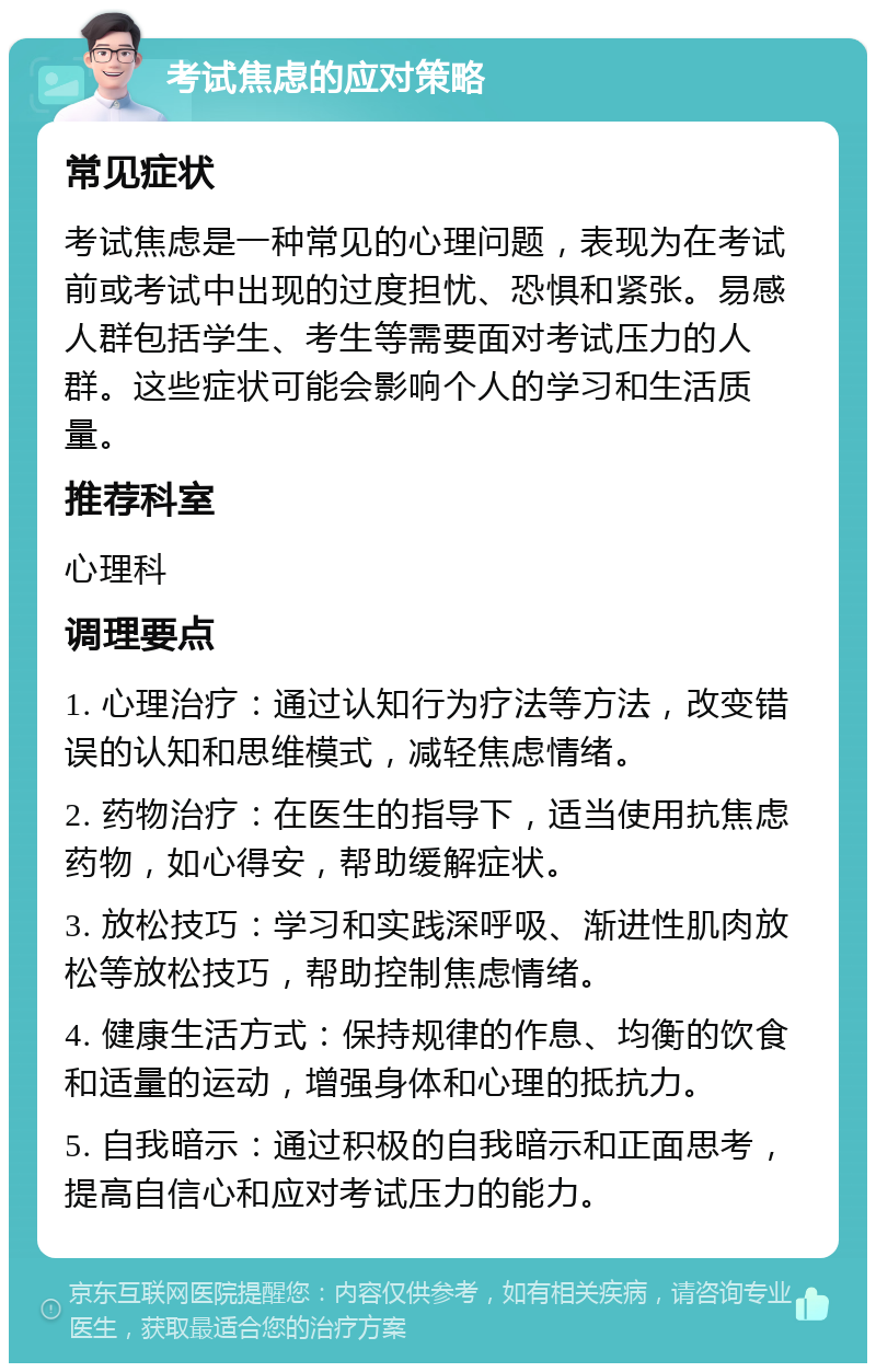 考试焦虑的应对策略 常见症状 考试焦虑是一种常见的心理问题，表现为在考试前或考试中出现的过度担忧、恐惧和紧张。易感人群包括学生、考生等需要面对考试压力的人群。这些症状可能会影响个人的学习和生活质量。 推荐科室 心理科 调理要点 1. 心理治疗：通过认知行为疗法等方法，改变错误的认知和思维模式，减轻焦虑情绪。 2. 药物治疗：在医生的指导下，适当使用抗焦虑药物，如心得安，帮助缓解症状。 3. 放松技巧：学习和实践深呼吸、渐进性肌肉放松等放松技巧，帮助控制焦虑情绪。 4. 健康生活方式：保持规律的作息、均衡的饮食和适量的运动，增强身体和心理的抵抗力。 5. 自我暗示：通过积极的自我暗示和正面思考，提高自信心和应对考试压力的能力。