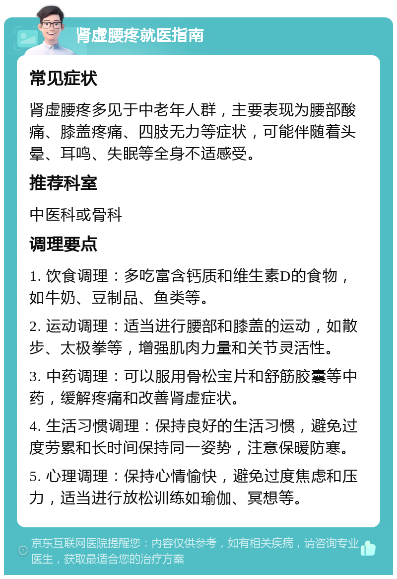 肾虚腰疼就医指南 常见症状 肾虚腰疼多见于中老年人群，主要表现为腰部酸痛、膝盖疼痛、四肢无力等症状，可能伴随着头晕、耳鸣、失眠等全身不适感受。 推荐科室 中医科或骨科 调理要点 1. 饮食调理：多吃富含钙质和维生素D的食物，如牛奶、豆制品、鱼类等。 2. 运动调理：适当进行腰部和膝盖的运动，如散步、太极拳等，增强肌肉力量和关节灵活性。 3. 中药调理：可以服用骨松宝片和舒筋胶囊等中药，缓解疼痛和改善肾虚症状。 4. 生活习惯调理：保持良好的生活习惯，避免过度劳累和长时间保持同一姿势，注意保暖防寒。 5. 心理调理：保持心情愉快，避免过度焦虑和压力，适当进行放松训练如瑜伽、冥想等。