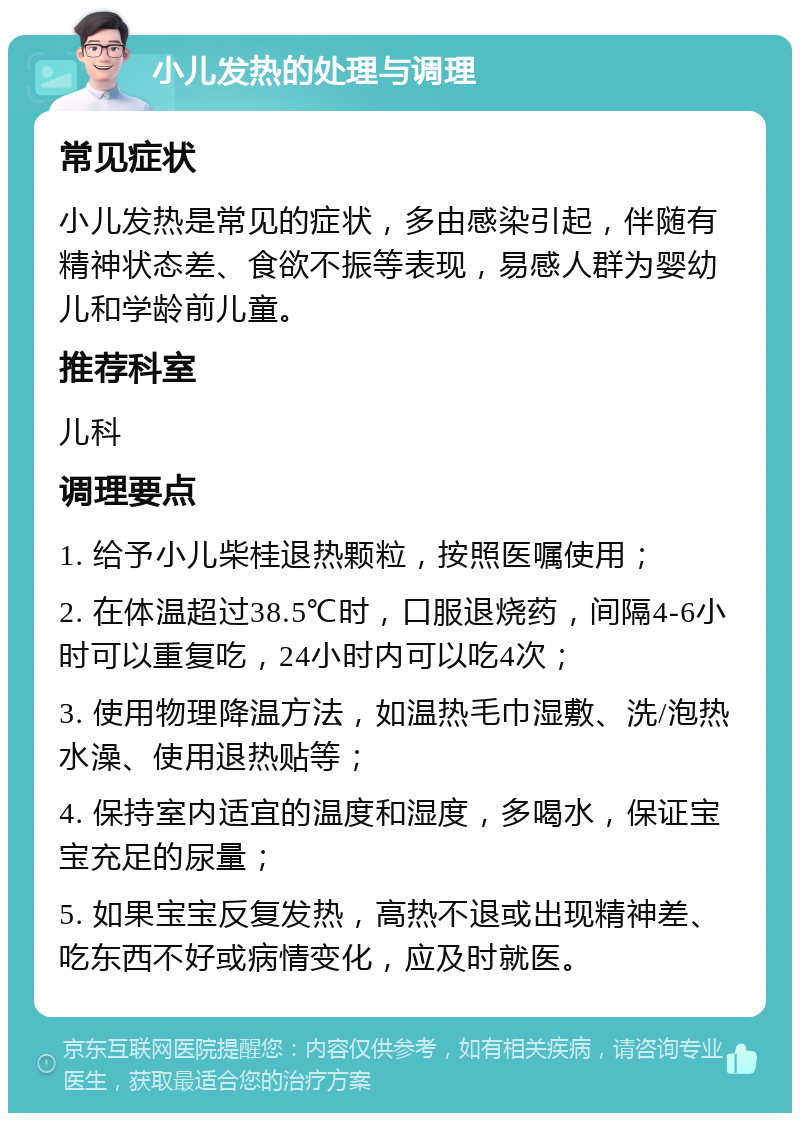 小儿发热的处理与调理 常见症状 小儿发热是常见的症状，多由感染引起，伴随有精神状态差、食欲不振等表现，易感人群为婴幼儿和学龄前儿童。 推荐科室 儿科 调理要点 1. 给予小儿柴桂退热颗粒，按照医嘱使用； 2. 在体温超过38.5℃时，口服退烧药，间隔4-6小时可以重复吃，24小时内可以吃4次； 3. 使用物理降温方法，如温热毛巾湿敷、洗/泡热水澡、使用退热贴等； 4. 保持室内适宜的温度和湿度，多喝水，保证宝宝充足的尿量； 5. 如果宝宝反复发热，高热不退或出现精神差、吃东西不好或病情变化，应及时就医。