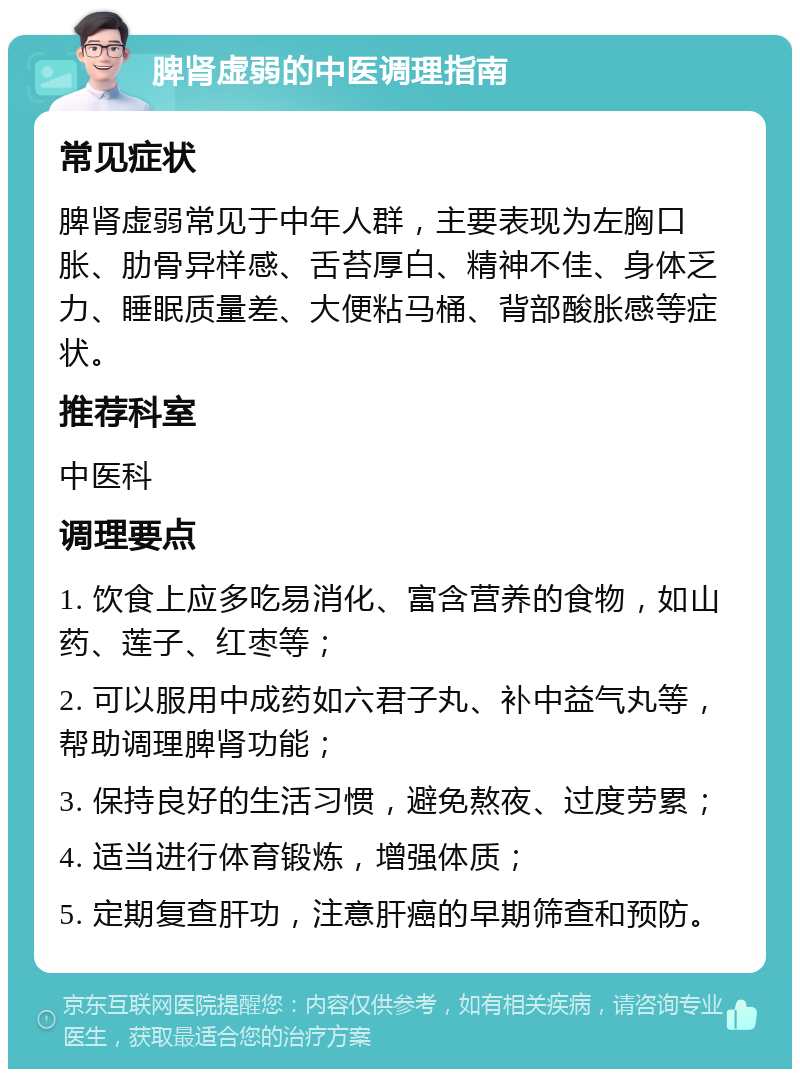 脾肾虚弱的中医调理指南 常见症状 脾肾虚弱常见于中年人群，主要表现为左胸口胀、肋骨异样感、舌苔厚白、精神不佳、身体乏力、睡眠质量差、大便粘马桶、背部酸胀感等症状。 推荐科室 中医科 调理要点 1. 饮食上应多吃易消化、富含营养的食物，如山药、莲子、红枣等； 2. 可以服用中成药如六君子丸、补中益气丸等，帮助调理脾肾功能； 3. 保持良好的生活习惯，避免熬夜、过度劳累； 4. 适当进行体育锻炼，增强体质； 5. 定期复查肝功，注意肝癌的早期筛查和预防。