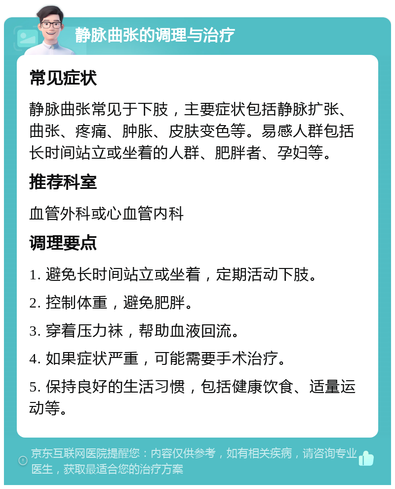 静脉曲张的调理与治疗 常见症状 静脉曲张常见于下肢，主要症状包括静脉扩张、曲张、疼痛、肿胀、皮肤变色等。易感人群包括长时间站立或坐着的人群、肥胖者、孕妇等。 推荐科室 血管外科或心血管内科 调理要点 1. 避免长时间站立或坐着，定期活动下肢。 2. 控制体重，避免肥胖。 3. 穿着压力袜，帮助血液回流。 4. 如果症状严重，可能需要手术治疗。 5. 保持良好的生活习惯，包括健康饮食、适量运动等。