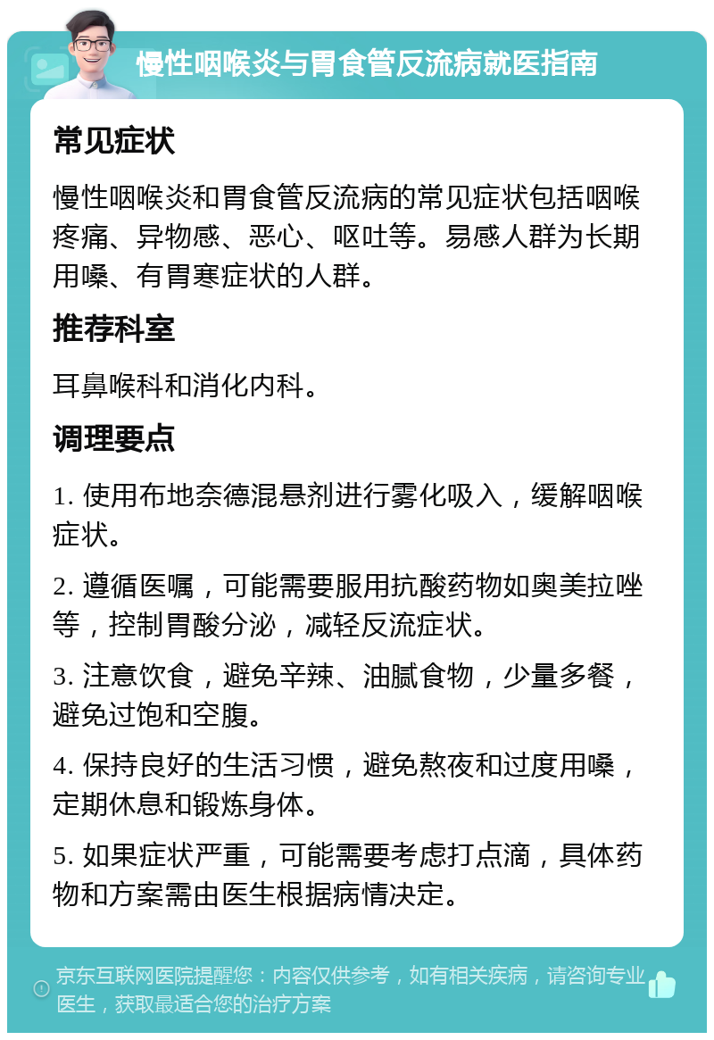 慢性咽喉炎与胃食管反流病就医指南 常见症状 慢性咽喉炎和胃食管反流病的常见症状包括咽喉疼痛、异物感、恶心、呕吐等。易感人群为长期用嗓、有胃寒症状的人群。 推荐科室 耳鼻喉科和消化内科。 调理要点 1. 使用布地奈德混悬剂进行雾化吸入，缓解咽喉症状。 2. 遵循医嘱，可能需要服用抗酸药物如奥美拉唑等，控制胃酸分泌，减轻反流症状。 3. 注意饮食，避免辛辣、油腻食物，少量多餐，避免过饱和空腹。 4. 保持良好的生活习惯，避免熬夜和过度用嗓，定期休息和锻炼身体。 5. 如果症状严重，可能需要考虑打点滴，具体药物和方案需由医生根据病情决定。