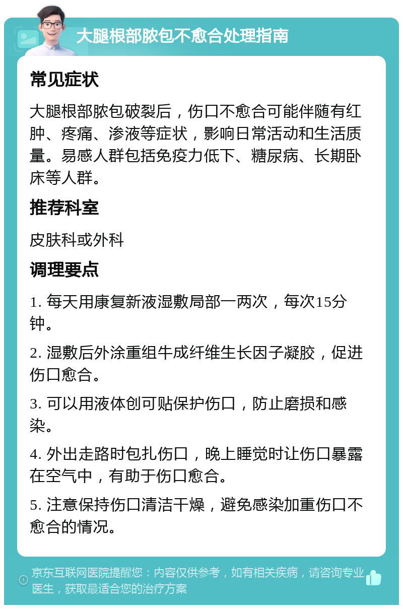 大腿根部脓包不愈合处理指南 常见症状 大腿根部脓包破裂后，伤口不愈合可能伴随有红肿、疼痛、渗液等症状，影响日常活动和生活质量。易感人群包括免疫力低下、糖尿病、长期卧床等人群。 推荐科室 皮肤科或外科 调理要点 1. 每天用康复新液湿敷局部一两次，每次15分钟。 2. 湿敷后外涂重组牛成纤维生长因子凝胶，促进伤口愈合。 3. 可以用液体创可贴保护伤口，防止磨损和感染。 4. 外出走路时包扎伤口，晚上睡觉时让伤口暴露在空气中，有助于伤口愈合。 5. 注意保持伤口清洁干燥，避免感染加重伤口不愈合的情况。