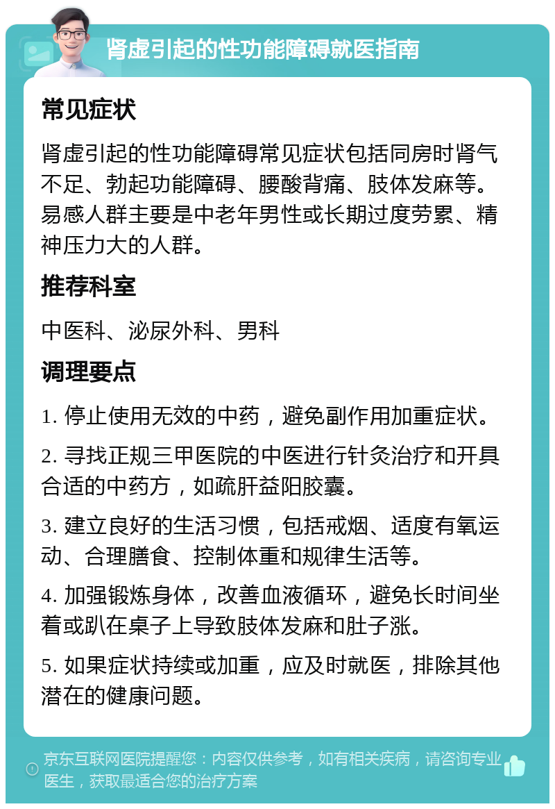 肾虚引起的性功能障碍就医指南 常见症状 肾虚引起的性功能障碍常见症状包括同房时肾气不足、勃起功能障碍、腰酸背痛、肢体发麻等。易感人群主要是中老年男性或长期过度劳累、精神压力大的人群。 推荐科室 中医科、泌尿外科、男科 调理要点 1. 停止使用无效的中药，避免副作用加重症状。 2. 寻找正规三甲医院的中医进行针灸治疗和开具合适的中药方，如疏肝益阳胶囊。 3. 建立良好的生活习惯，包括戒烟、适度有氧运动、合理膳食、控制体重和规律生活等。 4. 加强锻炼身体，改善血液循环，避免长时间坐着或趴在桌子上导致肢体发麻和肚子涨。 5. 如果症状持续或加重，应及时就医，排除其他潜在的健康问题。