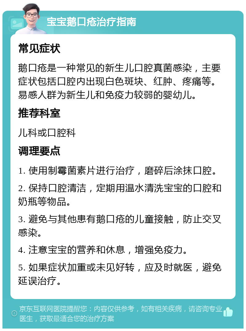 宝宝鹅口疮治疗指南 常见症状 鹅口疮是一种常见的新生儿口腔真菌感染，主要症状包括口腔内出现白色斑块、红肿、疼痛等。易感人群为新生儿和免疫力较弱的婴幼儿。 推荐科室 儿科或口腔科 调理要点 1. 使用制霉菌素片进行治疗，磨碎后涂抹口腔。 2. 保持口腔清洁，定期用温水清洗宝宝的口腔和奶瓶等物品。 3. 避免与其他患有鹅口疮的儿童接触，防止交叉感染。 4. 注意宝宝的营养和休息，增强免疫力。 5. 如果症状加重或未见好转，应及时就医，避免延误治疗。