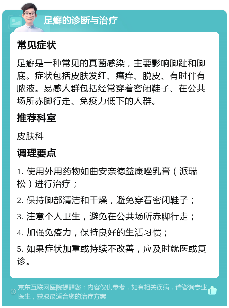 足癣的诊断与治疗 常见症状 足癣是一种常见的真菌感染，主要影响脚趾和脚底。症状包括皮肤发红、瘙痒、脱皮、有时伴有脓液。易感人群包括经常穿着密闭鞋子、在公共场所赤脚行走、免疫力低下的人群。 推荐科室 皮肤科 调理要点 1. 使用外用药物如曲安奈德益康唑乳膏（派瑞松）进行治疗； 2. 保持脚部清洁和干燥，避免穿着密闭鞋子； 3. 注意个人卫生，避免在公共场所赤脚行走； 4. 加强免疫力，保持良好的生活习惯； 5. 如果症状加重或持续不改善，应及时就医或复诊。