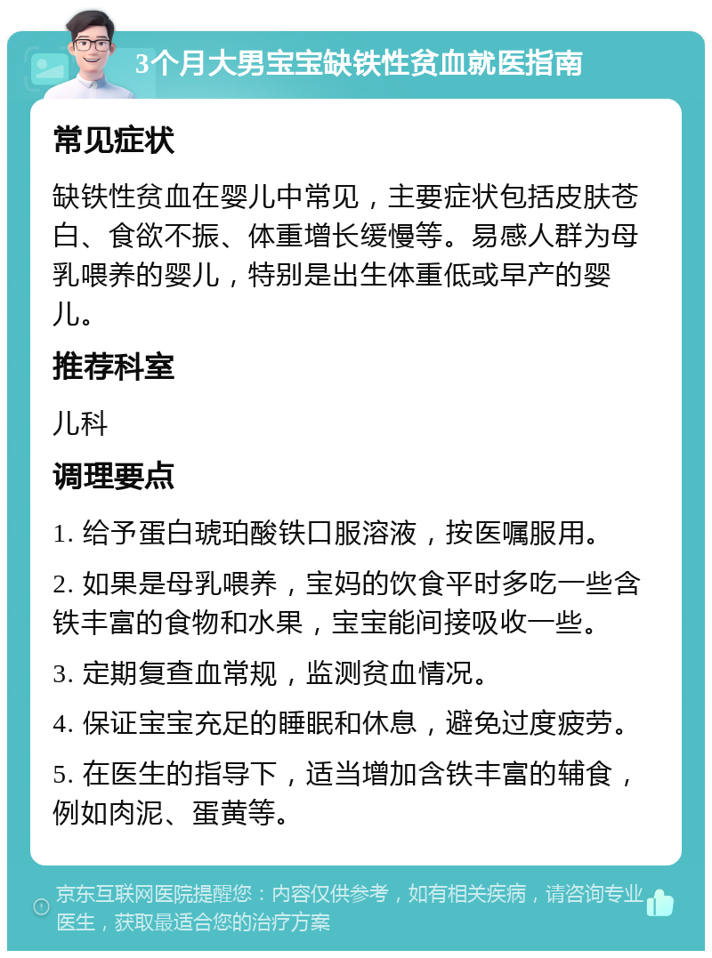 3个月大男宝宝缺铁性贫血就医指南 常见症状 缺铁性贫血在婴儿中常见，主要症状包括皮肤苍白、食欲不振、体重增长缓慢等。易感人群为母乳喂养的婴儿，特别是出生体重低或早产的婴儿。 推荐科室 儿科 调理要点 1. 给予蛋白琥珀酸铁口服溶液，按医嘱服用。 2. 如果是母乳喂养，宝妈的饮食平时多吃一些含铁丰富的食物和水果，宝宝能间接吸收一些。 3. 定期复查血常规，监测贫血情况。 4. 保证宝宝充足的睡眠和休息，避免过度疲劳。 5. 在医生的指导下，适当增加含铁丰富的辅食，例如肉泥、蛋黄等。