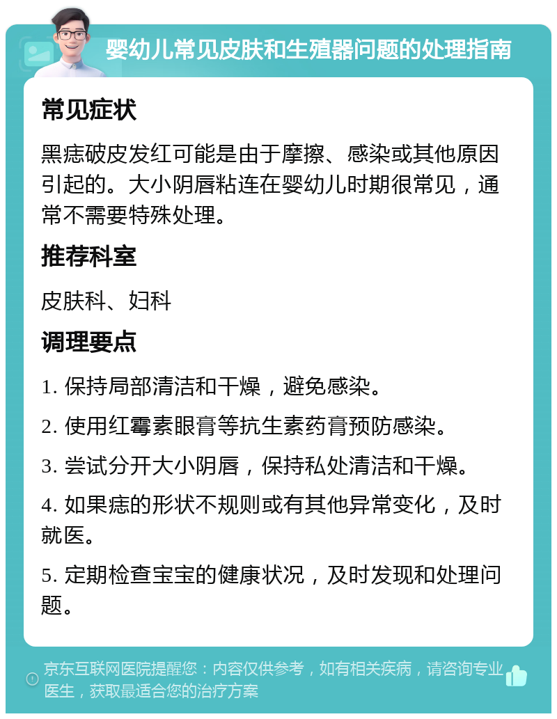 婴幼儿常见皮肤和生殖器问题的处理指南 常见症状 黑痣破皮发红可能是由于摩擦、感染或其他原因引起的。大小阴唇粘连在婴幼儿时期很常见，通常不需要特殊处理。 推荐科室 皮肤科、妇科 调理要点 1. 保持局部清洁和干燥，避免感染。 2. 使用红霉素眼膏等抗生素药膏预防感染。 3. 尝试分开大小阴唇，保持私处清洁和干燥。 4. 如果痣的形状不规则或有其他异常变化，及时就医。 5. 定期检查宝宝的健康状况，及时发现和处理问题。