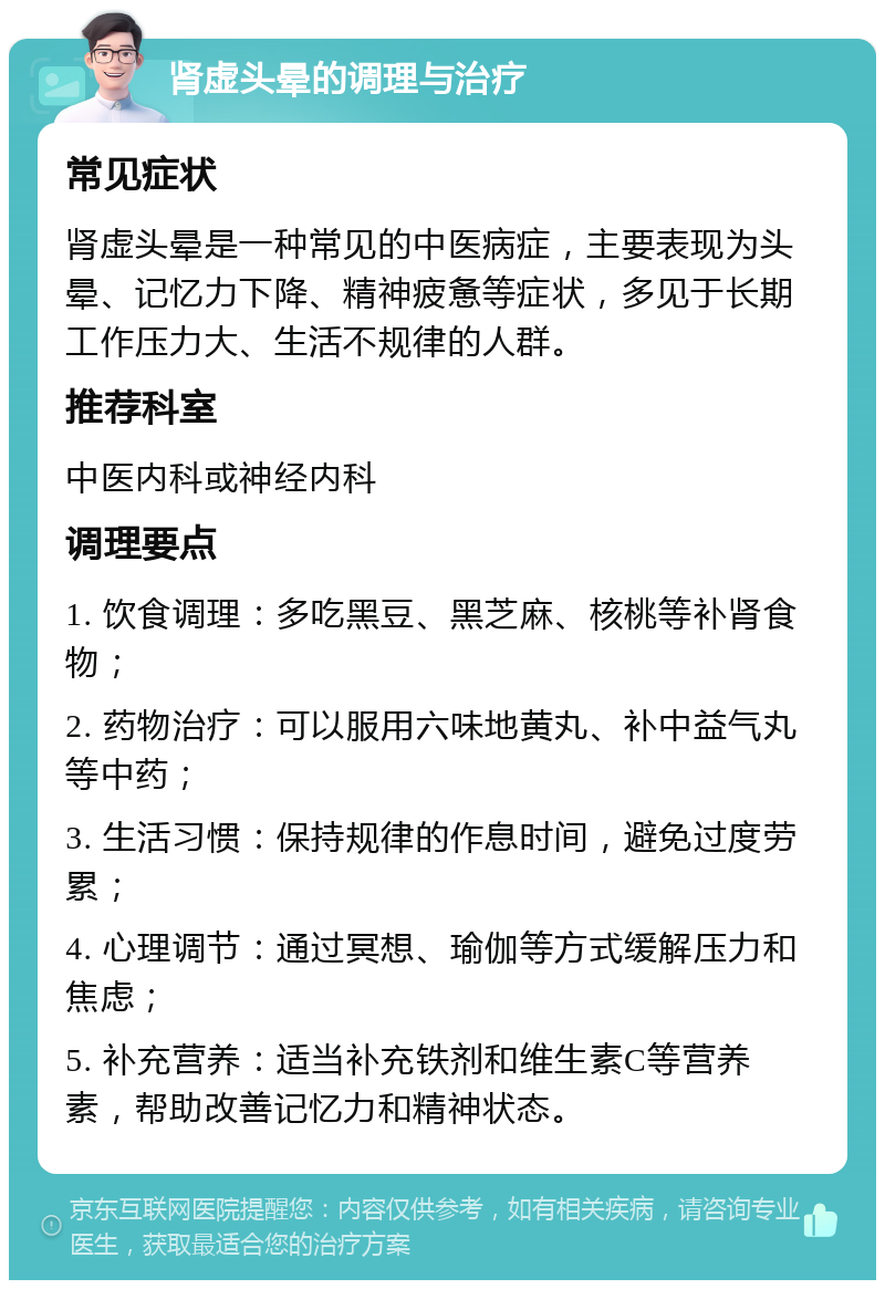 肾虚头晕的调理与治疗 常见症状 肾虚头晕是一种常见的中医病症，主要表现为头晕、记忆力下降、精神疲惫等症状，多见于长期工作压力大、生活不规律的人群。 推荐科室 中医内科或神经内科 调理要点 1. 饮食调理：多吃黑豆、黑芝麻、核桃等补肾食物； 2. 药物治疗：可以服用六味地黄丸、补中益气丸等中药； 3. 生活习惯：保持规律的作息时间，避免过度劳累； 4. 心理调节：通过冥想、瑜伽等方式缓解压力和焦虑； 5. 补充营养：适当补充铁剂和维生素C等营养素，帮助改善记忆力和精神状态。