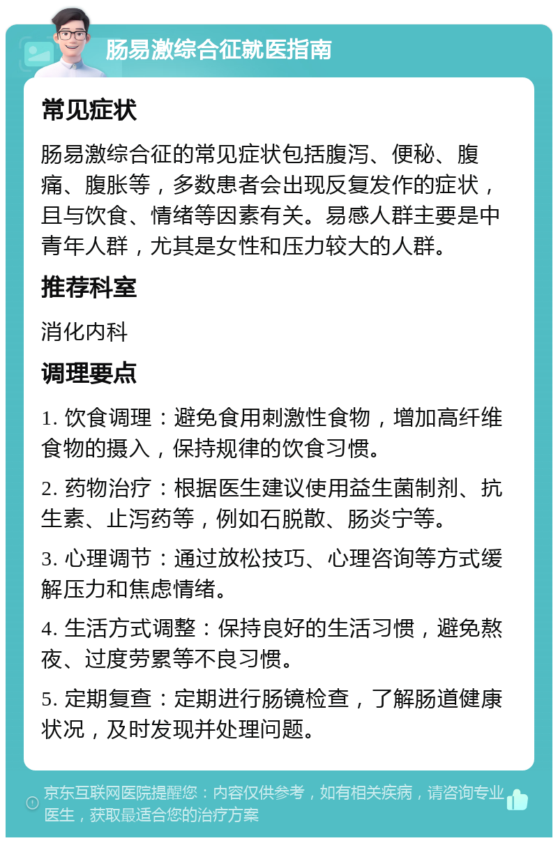 肠易激综合征就医指南 常见症状 肠易激综合征的常见症状包括腹泻、便秘、腹痛、腹胀等，多数患者会出现反复发作的症状，且与饮食、情绪等因素有关。易感人群主要是中青年人群，尤其是女性和压力较大的人群。 推荐科室 消化内科 调理要点 1. 饮食调理：避免食用刺激性食物，增加高纤维食物的摄入，保持规律的饮食习惯。 2. 药物治疗：根据医生建议使用益生菌制剂、抗生素、止泻药等，例如石脱散、肠炎宁等。 3. 心理调节：通过放松技巧、心理咨询等方式缓解压力和焦虑情绪。 4. 生活方式调整：保持良好的生活习惯，避免熬夜、过度劳累等不良习惯。 5. 定期复查：定期进行肠镜检查，了解肠道健康状况，及时发现并处理问题。