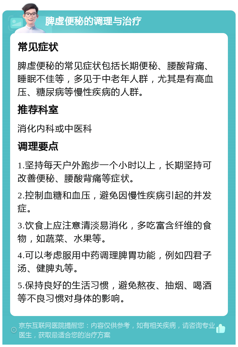 脾虚便秘的调理与治疗 常见症状 脾虚便秘的常见症状包括长期便秘、腰酸背痛、睡眠不佳等，多见于中老年人群，尤其是有高血压、糖尿病等慢性疾病的人群。 推荐科室 消化内科或中医科 调理要点 1.坚持每天户外跑步一个小时以上，长期坚持可改善便秘、腰酸背痛等症状。 2.控制血糖和血压，避免因慢性疾病引起的并发症。 3.饮食上应注意清淡易消化，多吃富含纤维的食物，如蔬菜、水果等。 4.可以考虑服用中药调理脾胃功能，例如四君子汤、健脾丸等。 5.保持良好的生活习惯，避免熬夜、抽烟、喝酒等不良习惯对身体的影响。