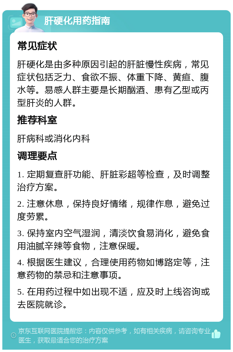 肝硬化用药指南 常见症状 肝硬化是由多种原因引起的肝脏慢性疾病，常见症状包括乏力、食欲不振、体重下降、黄疸、腹水等。易感人群主要是长期酗酒、患有乙型或丙型肝炎的人群。 推荐科室 肝病科或消化内科 调理要点 1. 定期复查肝功能、肝脏彩超等检查，及时调整治疗方案。 2. 注意休息，保持良好情绪，规律作息，避免过度劳累。 3. 保持室内空气湿润，清淡饮食易消化，避免食用油腻辛辣等食物，注意保暖。 4. 根据医生建议，合理使用药物如博路定等，注意药物的禁忌和注意事项。 5. 在用药过程中如出现不适，应及时上线咨询或去医院就诊。