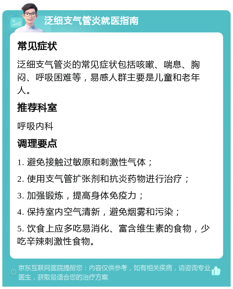 泛细支气管炎就医指南 常见症状 泛细支气管炎的常见症状包括咳嗽、喘息、胸闷、呼吸困难等，易感人群主要是儿童和老年人。 推荐科室 呼吸内科 调理要点 1. 避免接触过敏原和刺激性气体； 2. 使用支气管扩张剂和抗炎药物进行治疗； 3. 加强锻炼，提高身体免疫力； 4. 保持室内空气清新，避免烟雾和污染； 5. 饮食上应多吃易消化、富含维生素的食物，少吃辛辣刺激性食物。