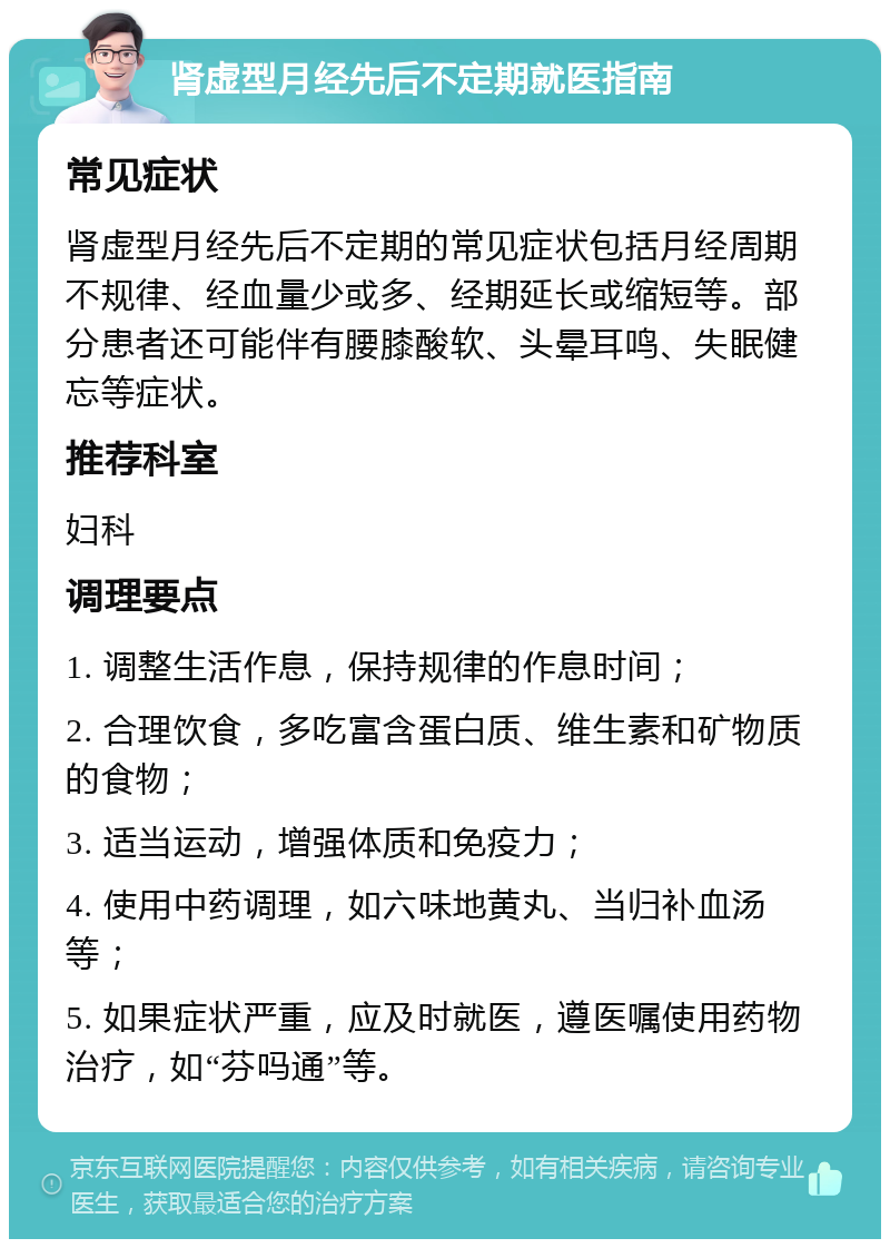 肾虚型月经先后不定期就医指南 常见症状 肾虚型月经先后不定期的常见症状包括月经周期不规律、经血量少或多、经期延长或缩短等。部分患者还可能伴有腰膝酸软、头晕耳鸣、失眠健忘等症状。 推荐科室 妇科 调理要点 1. 调整生活作息，保持规律的作息时间； 2. 合理饮食，多吃富含蛋白质、维生素和矿物质的食物； 3. 适当运动，增强体质和免疫力； 4. 使用中药调理，如六味地黄丸、当归补血汤等； 5. 如果症状严重，应及时就医，遵医嘱使用药物治疗，如“芬吗通”等。