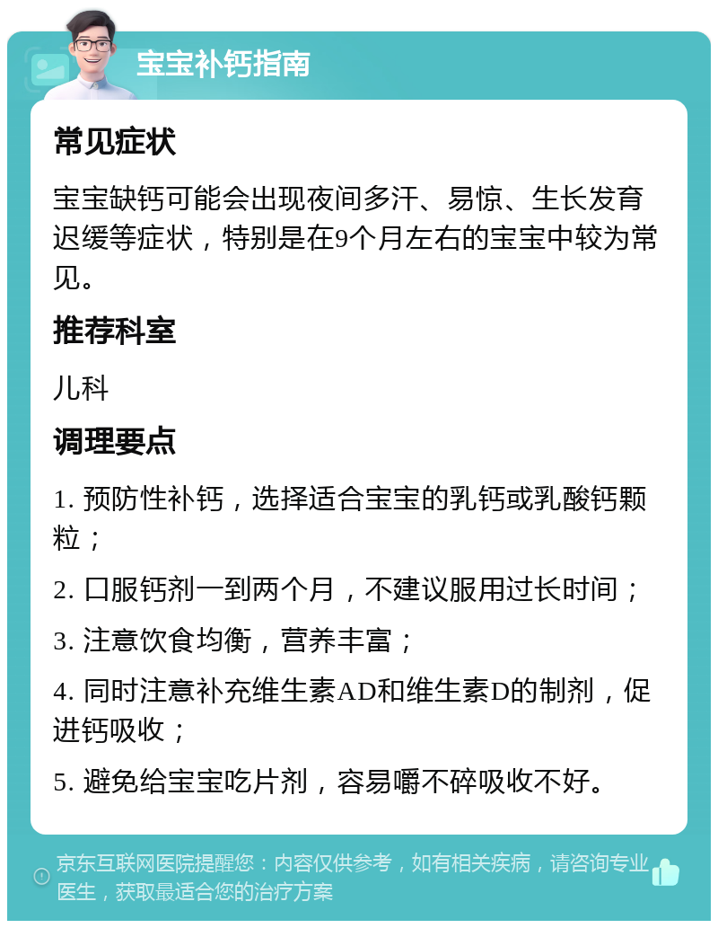 宝宝补钙指南 常见症状 宝宝缺钙可能会出现夜间多汗、易惊、生长发育迟缓等症状，特别是在9个月左右的宝宝中较为常见。 推荐科室 儿科 调理要点 1. 预防性补钙，选择适合宝宝的乳钙或乳酸钙颗粒； 2. 口服钙剂一到两个月，不建议服用过长时间； 3. 注意饮食均衡，营养丰富； 4. 同时注意补充维生素AD和维生素D的制剂，促进钙吸收； 5. 避免给宝宝吃片剂，容易嚼不碎吸收不好。