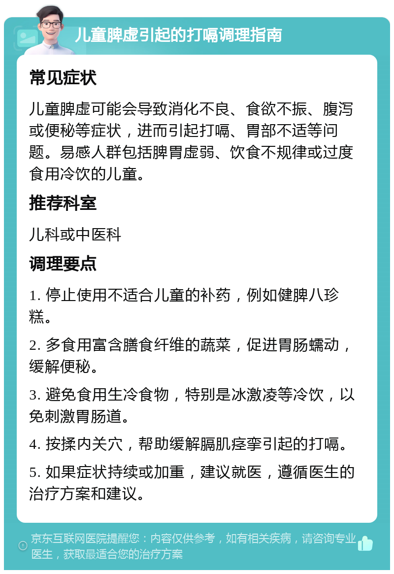 儿童脾虚引起的打嗝调理指南 常见症状 儿童脾虚可能会导致消化不良、食欲不振、腹泻或便秘等症状，进而引起打嗝、胃部不适等问题。易感人群包括脾胃虚弱、饮食不规律或过度食用冷饮的儿童。 推荐科室 儿科或中医科 调理要点 1. 停止使用不适合儿童的补药，例如健脾八珍糕。 2. 多食用富含膳食纤维的蔬菜，促进胃肠蠕动，缓解便秘。 3. 避免食用生冷食物，特别是冰激凌等冷饮，以免刺激胃肠道。 4. 按揉内关穴，帮助缓解膈肌痉挛引起的打嗝。 5. 如果症状持续或加重，建议就医，遵循医生的治疗方案和建议。