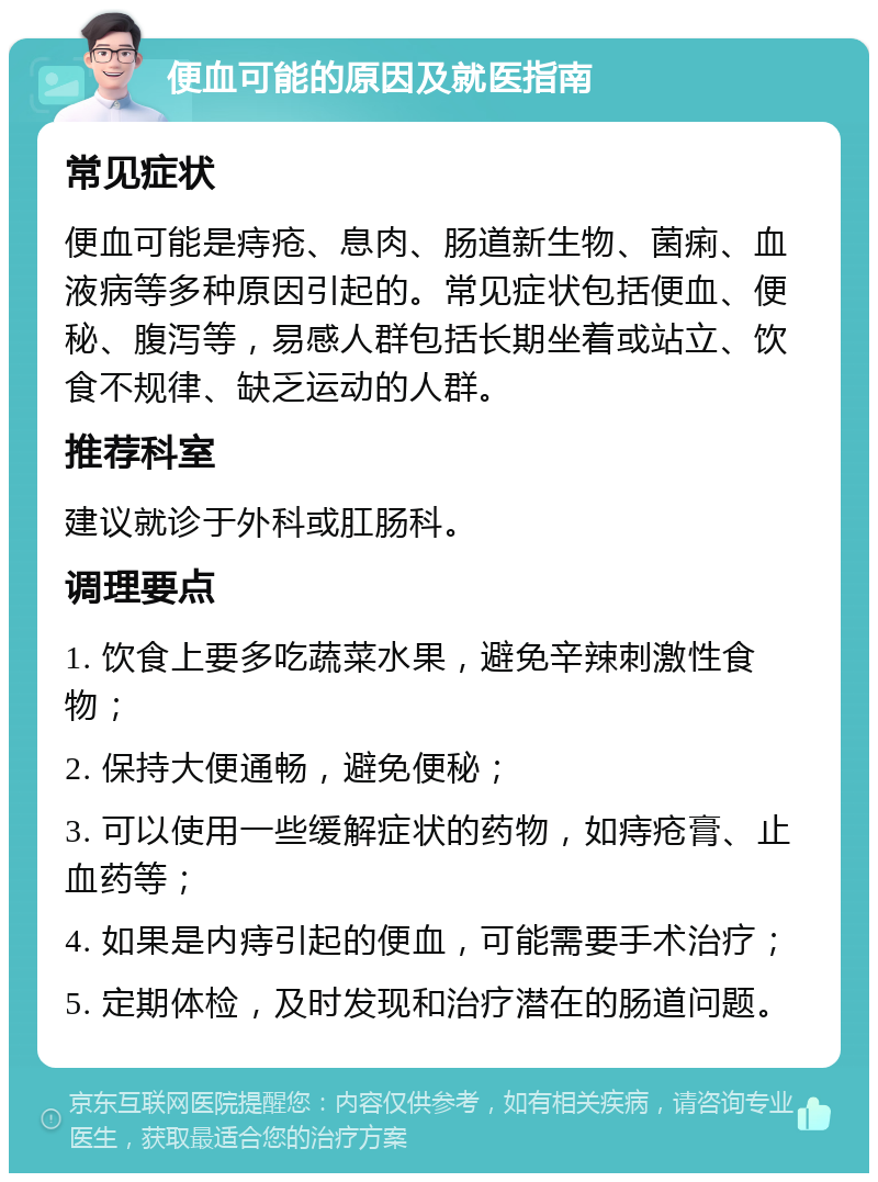 便血可能的原因及就医指南 常见症状 便血可能是痔疮、息肉、肠道新生物、菌痢、血液病等多种原因引起的。常见症状包括便血、便秘、腹泻等，易感人群包括长期坐着或站立、饮食不规律、缺乏运动的人群。 推荐科室 建议就诊于外科或肛肠科。 调理要点 1. 饮食上要多吃蔬菜水果，避免辛辣刺激性食物； 2. 保持大便通畅，避免便秘； 3. 可以使用一些缓解症状的药物，如痔疮膏、止血药等； 4. 如果是内痔引起的便血，可能需要手术治疗； 5. 定期体检，及时发现和治疗潜在的肠道问题。